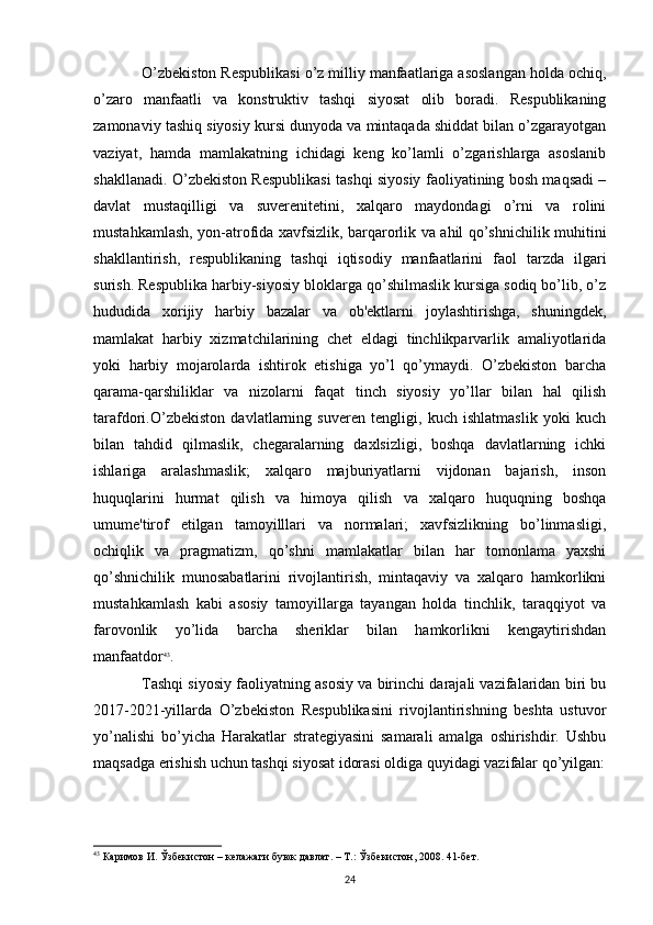 O’zbekiston Respublikasi o’z milliy manfaatlariga asoslangan holda ochiq,
o’zaro   manfaatli   va   konstruktiv   tashqi   siyosat   olib   boradi.   Respublikaning
zamonaviy tashiq siyosiy kursi dunyoda va mintaqada shiddat bilan o’zgarayotgan
vaziyat,   hamda   mamlakatning   ichidagi   keng   ko’lamli   o’zgarishlarga   asoslanib
shakllanadi. O’zbekiston Respublikasi tashqi siyosiy faoliyatining bosh maqsadi –
davlat   mustaqilligi   va   suverenitetini,   xalqaro   maydondagi   o’rni   va   rolini
mustahkamlash, yon-atrofida xavfsizlik, barqarorlik va ahil qo’shnichilik muhitini
shakllantirish,   respublikaning   tashqi   iqtisodiy   manfaatlarini   faol   tarzda   ilgari
surish. Respublika harbiy-siyosiy bloklarga qo’shilmaslik kursiga sodiq bo’lib, o’z
hududida   xorijiy   harbiy   bazalar   va   ob'ektlarni   joylashtirishga,   shuningdek,
mamlakat   harbiy   xizmatchilarining   chet   eldagi   tinchlikparvarlik   amaliyotlarida
yoki   harbiy   mojarolarda   ishtirok   etishiga   yo’l   qo’ymaydi.   O’zbekiston   barcha
qarama-qarshiliklar   va   nizolarni   faqat   tinch   siyosiy   yo’llar   bilan   hal   qilish
tarafdori.O’zbekiston   davlatlarning   suveren   tengligi,   kuch   ishlatmaslik   yoki   kuch
bilan   tahdid   qilmaslik,   chegaralarning   daxlsizligi,   boshqa   davlatlarning   ichki
ishlariga   aralashmaslik;   xalqaro   majburiyatlarni   vijdonan   bajarish,   inson
huquqlarini   hurmat   qilish   va   himoya   qilish   va   xalqaro   huquqning   boshqa
umume'tirof   etilgan   tamoyilllari   va   normalari;   xavfsizlikning   bo’linmasligi,
ochiqlik   va   pragmatizm,   qo’shni   mamlakatlar   bilan   har   tomonlama   yaxshi
qo’shnichilik   munosabatlarini   rivojlantirish,   mintaqaviy   va   xalqaro   hamkorlikni
mustahkamlash   kabi   asosiy   tamoyillarga   tayangan   holda   tinchlik,   taraqqiyot   va
farovonlik   yo’lida   barcha   sheriklar   bilan   hamkorlikni   kengaytirishdan
manfaatdor 43
.
Tashqi siyosiy faoliyatning asosiy va birinchi darajali vazifalaridan biri bu
2017-2021-yillarda   O’zbekiston   Respublikasini   rivojlantirishning   beshta   ustuvor
yo’nalishi   bo’yicha   Harakatlar   strategiyasini   samarali   amalga   oshirishdir.   Ushbu
maqsadga erishish uchun tashqi siyosat idorasi oldiga quyidagi vazifalar qo’yilgan:
43
 Каримов И. Ўзбекистон – келажаги буюк давлат. – Т.: Ўзбекистон, 2008. 41-бет. 
24 