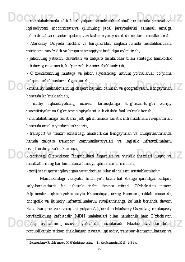 -   mamlakatimizda   olib   borilayotgan   demokratik   islohotlarni   hamda   jamiyat   va
iqtisodiyotni   modernizatsiya   qilishning   jadal   jarayonlarini   samarali   amalga
oshirish uchun mumkin qadar qulay tashqi siyosiy shart-sharoitlarni shakllantirish;
-   Markaziy   Osiyoda   tinchlik   va   barqarorlikni   saqlash   hamda   mustahkamlash,
mintaqani xavfsizlik va barqaror taraqqiyot hududiga aylantirish;
-   jahonning   yetakchi   davlatlari   va   xalqaro   tashkilotlar   bilan   strategik   hamkorlik
qilishning mutanosib, ko’p qirrali tizimini shakllantirish;
-   O’zbekistonning   mintaqa   va   jahon   siyosatidagi   muhim   yo’nalishlar   bo’yicha
xalqaro tashabbuslarini ilgari surish;
- mahalliy mahsulotlarning eksport hajmini oshirish va geografiyasini kengaytirish
borasida ko’maklashish;
-   milliy   iqtisodiyotning   ustuvor   tarmoqlariga   to’g’ridan-to’g’ri   xorijiy
investitsiyalar va ilg’or texnologiyalarni jalb etishda faol ko’mak berish;
- mamlakatimizga turistlarni jalb qilish hamda turistik infratuzilmani rivojlantirish
borasida amaliy yordam ko’rsatish;
-   transport   va   tranzit   sohasidagi   hamkorlikni   kengaytirish   va   chuqurlashtirishda
hamda   xalqaro   transport   kommunikatsiyalari   va   logistik   infratuzilmalarni
rivojlanishiga ko’maklashish;
-   xorijdagi   O’zbekiston   Respublikasi   fuqarolari   va   yuridik   shaxslari   huquq   va
manfaatlarining har tomonlama himoya qilinishini ta’minlash;
- xorijda istiqomat qilayotgan vatandoshlar bilan aloqalarni mustahkamlash 44
.
Mamlakatdagi   vaziyatni   tinch   yo’l   bilan   hal   etishga   qaratilgan   xalqaro
sa’y-harakatlarda   faol   ishtirok   etishni   davom   ettiradi.   O’zbekiston   tomoni
Afg’oniston   iqtisodiyotini   qayta   tiklanishiga,   uning   transport,   ishlab   chiqarish,
energetik   va   ijtimoiy   infratuzilmalarini   rivojlantirishga   ko’mak   berishda   davom
etadi. Barqaror va ravnaq topayotgan Afg’oniston Markaziy Osiyodagi mintaqaviy
xavfsizlikning   kafolatidir.   MDH   malakatlari   bilan   hamkorlik   ham   O’zbekiston
tashqi   siyosatining   ustuvor   yo’nalishi   hisoblanadi.   Mazkur   davlatlar   bilan
respublikamiz tarixan shakllangan siyosiy, iqtisodiy, transport-kommunikatsion va
44
 Shamsutdinov R., Mo’minov X. O’zbekiston tarixi. – T.: Akademnashr, 2019.  143- bet .
25 