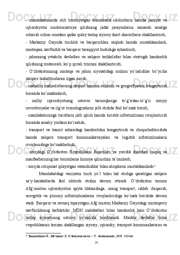 -   mamlakatimizda   olib   borilayotgan   demokratik   islohotlarni   hamda   jamiyat   va
iqtisodiyotni   modernizatsiya   qilishning   jadal   jarayonlarini   samarali   amalga
oshirish uchun mumkin qadar qulay tashqi siyosiy shart-sharoitlarni shakllantirish;
-   Markaziy   Osiyoda   tinchlik   va   barqarorlikni   saqlash   hamda   mustahkamlash,
mintaqani xavfsizlik va barqaror taraqqiyot hududiga aylantirish;
-   jahonning   yetakchi   davlatlari   va   xalqaro   tashkilotlar   bilan   strategik   hamkorlik
qilishning mutanosib, ko’p qirrali tizimini shakllantirish;
-   O’zbekistonning   mintaqa   va   jahon   siyosatidagi   muhim   yo’nalishlar   bo’yicha
xalqaro tashabbuslarini ilgari surish;
- mahalliy mahsulotlarning eksport hajmini oshirish va geografiyasini kengaytirish
borasida ko’maklashish;
-   milliy   iqtisodiyotning   ustuvor   tarmoqlariga   to’g’ridan-to’g’ri   xorijiy
investitsiyalar va ilg’or texnologiyalarni jalb etishda faol ko’mak berish;
- mamlakatimizga turistlarni jalb qilish hamda turistik infratuzilmani rivojlantirish
borasida amaliy yordam ko’rsatish;
-   transport   va   tranzit   sohasidagi   hamkorlikni   kengaytirish   va   chuqurlashtirishda
hamda   xalqaro   transport   kommunikatsiyalari   va   logistik   infratuzilmalarni
rivojlanishiga ko’maklashish;
-   xorijdagi   O’zbekiston   Respublikasi   fuqarolari   va   yuridik   shaxslari   huquq   va
manfaatlarining har tomonlama himoya qilinishini ta’minlash;
- xorijda istiqomat qilayotgan vatandoshlar bilan aloqalarni mustahkamlash 44
.
Mamlakatdagi   vaziyatni   tinch   yo’l   bilan   hal   etishga   qaratilgan   xalqaro
sa’y-harakatlarda   faol   ishtirok   etishni   davom   ettiradi.   O’zbekiston   tomoni
Afg’oniston   iqtisodiyotini   qayta   tiklanishiga,   uning   transport,   ishlab   chiqarish,
energetik   va   ijtimoiy   infratuzilmalarini   rivojlantirishga   ko’mak   berishda   davom
etadi. Barqaror va ravnaq topayotgan Afg’oniston Markaziy Osiyodagi mintaqaviy
xavfsizlikning   kafolatidir.   MDH   malakatlari   bilan   hamkorlik   ham   O’zbekiston
tashqi   siyosatining   ustuvor   yo’nalishi   hisoblanadi.   Mazkur   davlatlar   bilan
respublikamiz tarixan shakllangan siyosiy, iqtisodiy, transport-kommunikatsion va
44
 Shamsutdinov R., Mo’minov X. O’zbekiston tarixi. – T.: Akademnashr, 2019.  143- bet .
25