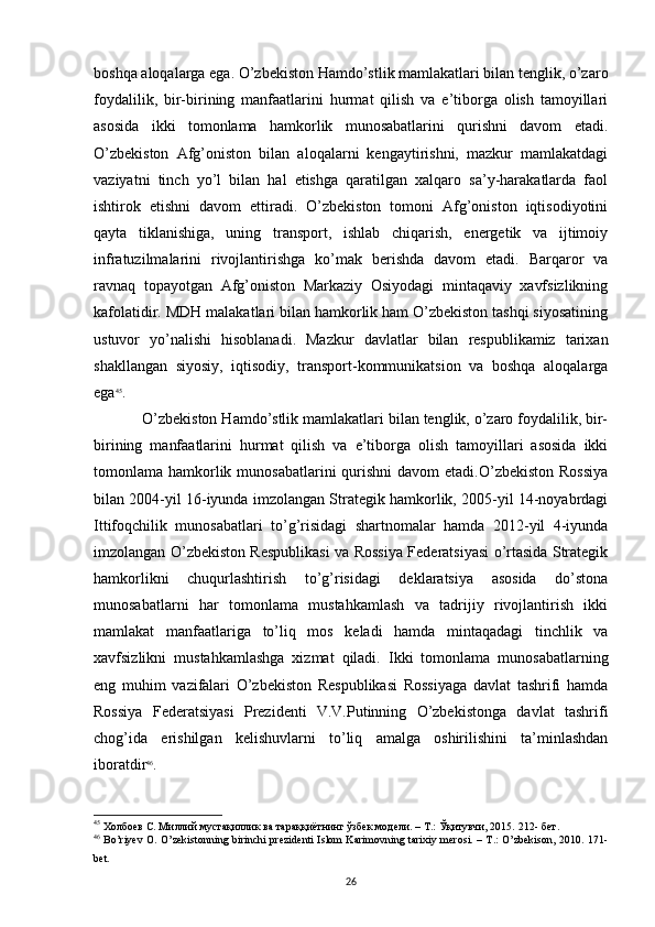 boshqa aloqalarga ega. O’zbekiston Hamdo’stlik mamlakatlari bilan tenglik, o’zaro
foydalilik,   bir-birining   manfaatlarini   hurmat   qilish   va   e’tiborga   olish   tamoyillari
asosida   ikki   tomonlama   hamkorlik   munosabatlarini   qurishni   davom   etadi.
O’zbekiston   Afg’oniston   bilan   aloqalarni   kengaytirishni,   mazkur   mamlakatdagi
vaziyatni   tinch   yo’l   bilan   hal   etishga   qaratilgan   xalqaro   sa’y-harakatlarda   faol
ishtirok   etishni   davom   ettiradi.   O’zbekiston   tomoni   Afg’oniston   iqtisodiyotini
qayta   tiklanishiga,   uning   transport,   ishlab   chiqarish,   energetik   va   ijtimoiy
infratuzilmalarini   rivojlantirishga   ko’mak   berishda   davom   etadi.   Barqaror   va
ravnaq   topayotgan   Afg’oniston   Markaziy   Osiyodagi   mintaqaviy   xavfsizlikning
kafolatidir. MDH malakatlari bilan hamkorlik ham O’zbekiston tashqi siyosatining
ustuvor   yo’nalishi   hisoblanadi.   Mazkur   davlatlar   bilan   respublikamiz   tarixan
shakllangan   siyosiy,   iqtisodiy,   transport-kommunikatsion   va   boshqa   aloqalarga
ega 45
. 
O’zbekiston Hamdo’stlik mamlakatlari bilan tenglik, o’zaro foydalilik, bir-
birining   manfaatlarini   hurmat   qilish   va   e’tiborga   olish   tamoyillari   asosida   ikki
tomonlama hamkorlik munosabatlarini  qurishni  davom  etadi.O’zbekiston  Rossiya
bilan 2004-yil 16-iyunda imzolangan Strategik hamkorlik, 2005-yil 14-noyabrdagi
Ittifoqchilik   munosabatlari   to’g’risidagi   shartnomalar   hamda   2012-yil   4-iyunda
imzolangan O’zbekiston Respublikasi va Rossiya Federatsiyasi o’rtasida Strategik
hamkorlikni   chuqurlashtirish   to’g’risidagi   deklaratsiya   asosida   do’stona
munosabatlarni   har   tomonlama   mustahkamlash   va   tadrijiy   rivojlantirish   ikki
mamlakat   manfaatlariga   to’liq   mos   keladi   hamda   mintaqadagi   tinchlik   va
xavfsizlikni   mustahkamlashga   xizmat   qiladi.   Ikki   tomonlama   munosabatlarning
eng   muhim   vazifalari   O’zbekiston   Respublikasi   Rossiyaga   davlat   tashrifi   hamda
Rossiya   Federatsiyasi   Prezidenti   V.V.Putinning   O’zbekistonga   davlat   tashrifi
chog’ida   erishilgan   kelishuvlarni   to’liq   amalga   oshirilishini   ta’minlashdan
iboratdir 46
. 
45
 Холбоев С. Миллий мустақиллик ва тараққиётнинг ўзбек модели. – Т.: Ўқитувчи, 2015.  212-  бет .
46
  Bo’riyev O. O’zekistonning birinchi prezidenti Islom Karimovning tarixiy merosi. – T.: O’zbekison, 2010. 171-
bet.
26 