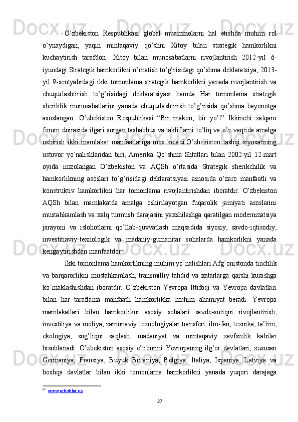 O’zbekiston   Respublikasi   global   muammolarni   hal   etishda   muhim   rol
o’ynaydigan,   yaqin   mintaqaviy   qo’shni   Xitoy   bilan   strategik   hamkorlikni
kuchaytirish   tarafdori.   Xitoy   bilan   munosabatlarni   rivojlantirish   2012-yil   6-
iyundagi Strategik hamkorlikni o’rnatish to’g’risidagi qo’shma deklaratsiya, 2013-
yil   9-sentyabrdagi   ikki   tomonlama   strategik   hamkorlikni   yanada   rivojlantirish   va
chuqurlashtirish   to’g’risidagi   deklaratsiyasi   hamda   Har   tomonlama   strategik
sheriklik   munosabatlarini   yanada   chuqurlashtirish   to’g’risida   qo’shma   bayonotga
asoslangan.   O’zbekiston   Respublikasi   “Bir   makon,   bir   yo’l”   Ikkinchi   xalqaro
forum doirasida ilgari surgan tashabbus va takliflarni to’liq va o’z vaqtida amalga
oshirish   ikki   mamlakat   manfaatlariga   mos   keladi.O’zbekiston   tashqi   siyosatining
ustuvor   yo’nalishlaridan   biri,   Amerika   Qo’shma   Shtatlari   bilan   2002-yil   12-mart
oyida   imzolangan   O’zbekiston   va   AQSh   o’rtasida   Strategik   sherikchilik   va
hamkorlikning   asoslari   to’g’risidagi   deklaratsiyasi   asnosida   o’zaro   manfaatli   va
konstruktiv   hamkorlikni   har   tomonlama   rivojlantirishdan   iboratdir .   O’zbekiston
AQSh   bilan   mamlakatda   amalga   oshirilayotgan   fuqarolik   jamiyati   asoslarini
mustahkamlash va xalq turmush darajasini yaxshilashga qaratilgan modernizatsiya
jarayoni   va   islohotlarni   qo’llab-quvvatlash   maqsadida   siyosiy,   savdo-iqtisodiy,
investitiaviy-texnologik   va   madaniy-gumanitar   sohalarda   hamkorlikni   yanada
kengaytirishdan manfaatdor 47
. 
Ikki tomonlama hamkorlikning muhim yo’nalishlari Afg’onistonda tinchlik
va   barqarorlikni   mustahkamlash,   transmilliy   tahdid   va   xatarlarga   qarshi   kurashga
ko’maklashishdan   iboratdir.   O’zbekiston   Yevropa   Ittifoqi   va   Yevropa   davlatlari
bilan   har   taraflama   manfaatli   hamkorlikka   muhim   ahamiyat   beradi.   Yevropa
mamlakatlari   bilan   hamkorlikni   asosiy   sohalari   savdo-sotiqni   rivojlantirish,
investitiya va moliya, zamonaviy texnologiyalar transferi, ilm-fan, texnika, ta’lim,
ekologiya,   sog’liqni   saqlash,   madaniyat   va   mintaqaviy   xavfsizlik   kabilar
hisoblanadi.   O’zbekiston   asosiy   e’tiborini   Yevropaning   ilg’or   davlatlari,   xususan
Germaniya,   Fransiya,   Buyuk   Britaniya,   Belgiya,   Italiya,   Ispaniya,   Latviya   va
boshqa   davlatlar   bilan   ikki   tomonlama   hamkorlikni   yanada   yuqori   darajaga
47
   www.arboblar.uz
27 