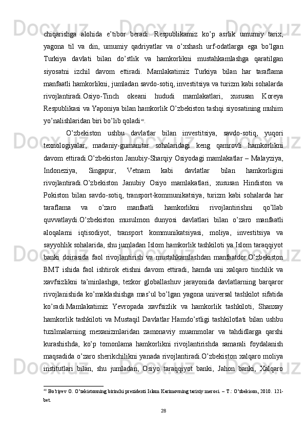 chiqarishga   alohida   e’tibor   beradi.   Respublikamiz   ko’p   asrlik   umumiy   tarix,
yagona   til   va   din,   umumiy   qadriyatlar   va   o’xshash   urf-odatlarga   ega   bo’lgan
Turkiya   davlati   bilan   do’stlik   va   hamkorlikni   mustahkamlashga   qaratilgan
siyosatni   izchil   davom   ettiradi.   Mamlakatimiz   Turkiya   bilan   har   taraflama
manfaatli hamkorlikni, jumladan savdo-sotiq, investitsiya va turizm kabi sohalarda
rivojlantiradi.Osiyo-Tinch   okeani   hududi   mamlakatlari,   xususan   Koreya
Respublikasi va Yaponiya bilan hamkorlik O’zbekiston tashqi siyosatining muhim
yo’nalishlaridan biri bo’lib qoladi 48
. 
O’zbekiston   ushbu   davlatlar   bilan   investitsiya,   savdo-sotiq,   yuqori
texnologiyalar,   madaniy-gumanitar   sohalaridagi   keng   qamrovli   hamkorlikni
davom ettiradi.O’zbekiston Janubiy-Sharqiy Osiyodagi  mamlakatlar – Malayziya,
Indoneziya,   Singapur,   Vetnam   kabi   davlatlar   bilan   hamkorligini
rivojlantiradi.O’zbekiston   Janubiy   Osiyo   mamlakatlari,   xususan   Hindiston   va
Pokiston   bilan   savdo-sotiq,   transport-kommunikatsiya,   turizm   kabi   sohalarda   har
taraflama   va   o’zaro   manfaatli   hamkorlikni   rivojlantirishni   qo’llab
quvvatlaydi.O’zbekiston   musulmon   dunyosi   davlatlari   bilan   o’zaro   manfaatli
aloqalarni   iqtisodiyot,   transport   kommunikatsiyasi,   moliya,   investitsiya   va
sayyohlik sohalarida, shu jumladan Islom hamkorlik tashkiloti va Islom taraqqiyot
banki   doirasida   faol   rivojlantirish   va   mustahkamlashdan   manfaatdor.O’zbekiston
BMT   ishida   faol   ishtirok   etishni   davom   ettiradi,   hamda   uni   xalqaro   tinchlik   va
xavfsizlikni   ta’minlashga,   tezkor   globallashuv   jarayonida   davlatlarning   barqaror
rivojlanishida ko’maklashishga  mas’ul bo’lgan yagona universal  tashkilot  sifatida
ko’radi.Mamlakatimiz   Yevropada   xavfsizlik   va   hamkorlik   tashkiloti,   Shanxay
hamkorlik   tashkiloti   va   Mustaqil   Davlatlar   Hamdo’stligi   tashkilotlati   bilan   ushbu
tuzilmalarning   mexanizmlaridan   zamonaviy   muammolar   va   tahdidlarga   qarshi
kurashishda,   ko’p   tomonlama   hamkorlikni   rivojlantirishda   samarali   foydalanish
maqsadida  o’zaro sherikchilikni  yanada  rivojlantiradi.O’zbekiston  xalqaro moliya
institutlari   bilan,   shu   jumladan,   Osiyo   taraqqiyot   banki,   Jahon   banki,   Xalqaro
48
  Bo’riyev O. O’zekistonning birinchi prezidenti Islom Karimovning tarixiy merosi. – T.: O’zbekison, 2010.   121-
bet .
28 