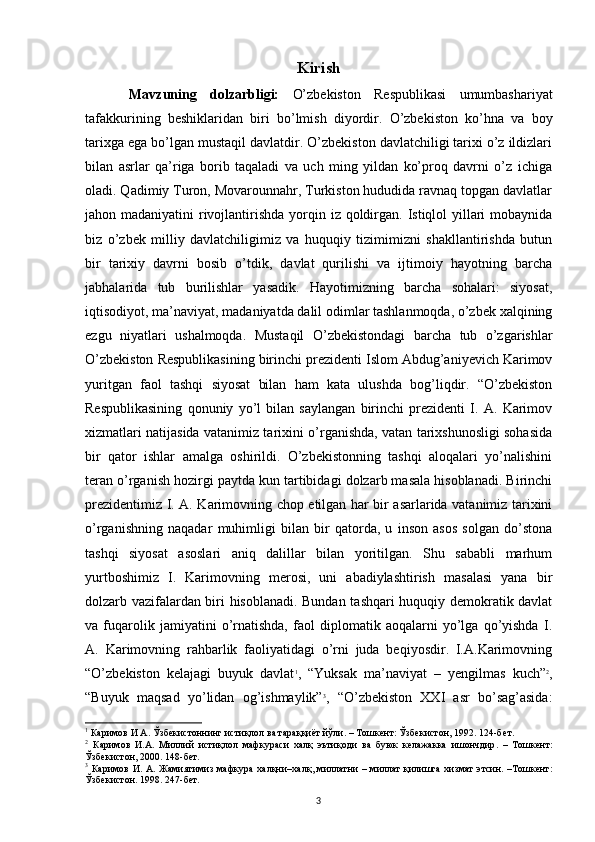 Kirish
Mavzuning   dolzarbligi:   O’zbekiston   Respublikasi   umumbashariyat
tafakkurining   beshiklaridan   biri   bo’lmish   diyordir.   O’zbekiston   ko’hna   va   boy
tarixga ega bo’lgan mustaqil davlatdir. O’zbekiston davlatchiligi tarixi o’z ildizlari
bilan   asrlar   qa’riga   borib   taqaladi   va   uch   ming   yildan   ko’proq   davrni   o’z   ichiga
oladi. Qadimiy Turon, Movarounnahr, Turkiston hududida ravnaq topgan davlatlar
jahon madaniyatini  rivojlantirishda yorqin iz qoldirgan. Istiqlol  yillari  mobaynida
biz   o’zbek   milliy   davlatchiligimiz   va   huquqiy   tizimimizni   shakllantirishda   butun
bir   tarixiy   davrni   bosib   o’tdik,   davlat   qurilishi   va   ijtimoiy   hayotning   barcha
jabhalarida   tub   burilishlar   yasadik.   Hayotimizning   barcha   sohalari:   siyosat,
iqtisodiyot, ma’naviyat, madaniyatda dalil odimlar tashlanmoqda, o’zbek xalqining
ezgu   niyatlari   ushalmoqda.   Mustaqil   O’zbekistondagi   barcha   tub   o’zgarishlar
O’zbekiston Respublikasining birinchi prezidenti Islom Abdug’aniyevich Karimov
yuritgan   faol   tashqi   siyosat   bilan   ham   kata   ulushda   bog’liqdir.   “O’zbekiston
Respublikasining   qonuniy   yo’l   bilan   saylangan   birinchi   prezidenti   I.   A.   Karimov
xizmatlari natijasida vatanimiz tarixini o’rganishda, vatan tarixshunosligi sohasida
bir   qator   ishlar   amalga   oshirildi.   O’zbekistonning   tashqi   aloqalari   yo’nalishini
teran o’rganish hozirgi paytda kun tartibidagi dolzarb masala hisoblanadi. Birinchi
prezidentimiz I. A. Karimovning chop etilgan har bir asarlarida vatanimiz tarixini
o’rganishning   naqadar   muhimligi   bilan   bir   qatorda,   u   inson   asos   solgan   do’stona
tashqi   siyosat   asoslari   aniq   dalillar   bilan   yoritilgan.   Shu   sababli   marhum
yurtboshimiz   I.   Karimovning   merosi,   uni   abadiylashtirish   masalasi   yana   bir
dolzarb vazifalardan biri hisoblanadi. Bundan tashqari huquqiy demokratik davlat
va   fuqarolik   jamiyatini   o’rnatishda,   faol   diplomatik   aoqalarni   yo’lga   qo’yishda   I.
A.   Karimovning   rahbarlik   faoliyatidagi   o’rni   juda   beqiyosdir.   I.A.Karimovning
“O’zbekiston   kelajagi   buyuk   davlat 1
,   “Yuksak   ma’naviyat   –   yengilmas   kuch” 2
,
“Buyuk   maqsad   yo’lidan   og’ishmaylik” 3
,   “O’zbekiston   XXI   asr   bo’sag’asida:
1
  Каримов И А. Ўзбекистоннинг истиқлол ва тараққиёт йўли. – Тошкент: Ўзбекистон, 1992. 124-б ет . 
2
  Каримов   И . А .   Миллий   истиқлол   мафкураси   халқ   эътиқоди   ва   буюк   келажакка   ишончдир .   –   Тошкент :
Ўзбекистон , 2000. 148- бет . 
3
  Каримов   И .   А .   Жамиятимиз   мафкура   халқни – халқ ,   миллатни   –   миллат   қилишга   хизмат   этсин . – Тошкент :
Ўзбекистон . 1998. 247- бет . 
3 