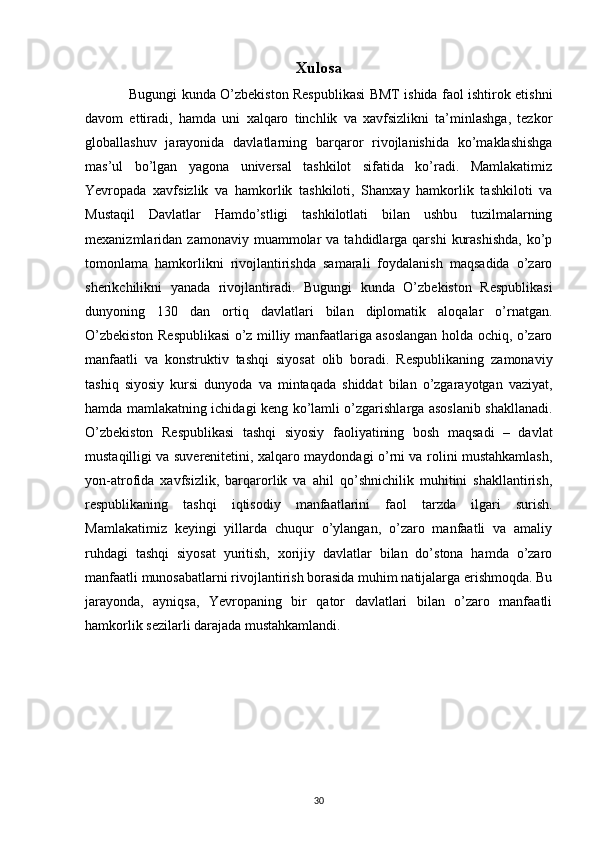 Xulosa
Bugungi kunda O’zbekiston Respublikasi BMT ishida faol ishtirok etishni
davom   ettiradi,   hamda   uni   xalqaro   tinchlik   va   xavfsizlikni   ta’minlashga,   tezkor
globallashuv   jarayonida   davlatlarning   barqaror   rivojlanishida   ko’maklashishga
mas’ul   bo’lgan   yagona   universal   tashkilot   sifatida   ko’radi.   Mamlakatimiz
Yevropada   xavfsizlik   va   hamkorlik   tashkiloti,   Shanxay   hamkorlik   tashkiloti   va
Mustaqil   Davlatlar   Hamdo’stligi   tashkilotlati   bilan   ushbu   tuzilmalarning
mexanizmlaridan  zamonaviy  muammolar   va  tahdidlarga  qarshi   kurashishda,   ko’p
tomonlama   hamkorlikni   rivojlantirishda   samarali   foydalanish   maqsadida   o’zaro
sherikchilikni   yanada   rivojlantiradi.   Bugungi   kunda   O’zbekiston   Respublikasi
dunyoning   130   dan   ortiq   davlatlari   bilan   diplomatik   aloqalar   o’rnatgan.
O’zbekiston Respublikasi o’z milliy manfaatlariga asoslangan holda ochiq, o’zaro
manfaatli   va   konstruktiv   tashqi   siyosat   olib   boradi.   Respublikaning   zamonaviy
tashiq   siyosiy   kursi   dunyoda   va   mintaqada   shiddat   bilan   o’zgarayotgan   vaziyat,
hamda mamlakatning ichidagi keng ko’lamli o’zgarishlarga asoslanib shakllanadi.
O’zbekiston   Respublikasi   tashqi   siyosiy   faoliyatining   bosh   maqsadi   –   davlat
mustaqilligi va suverenitetini, xalqaro maydondagi o’rni va rolini mustahkamlash,
yon-atrofida   xavfsizlik,   barqarorlik   va   ahil   qo’shnichilik   muhitini   shakllantirish,
respublikaning   tashqi   iqtisodiy   manfaatlarini   faol   tarzda   ilgari   surish.
Mamlakatimiz   keyingi   yillarda   chuqur   o’ylangan,   o’zaro   manfaatli   va   amaliy
ruhdagi   tashqi   siyosat   yuritish,   xorijiy   davlatlar   bilan   do’stona   hamda   o’zaro
manfaatli munosabatlarni rivojlantirish borasida muhim natijalarga erishmoqda. Bu
jarayonda,   ayniqsa,   Yevropaning   bir   qator   davlatlari   bilan   o’zaro   manfaatli
hamkorlik sezilarli darajada mustahkamlandi.
30 