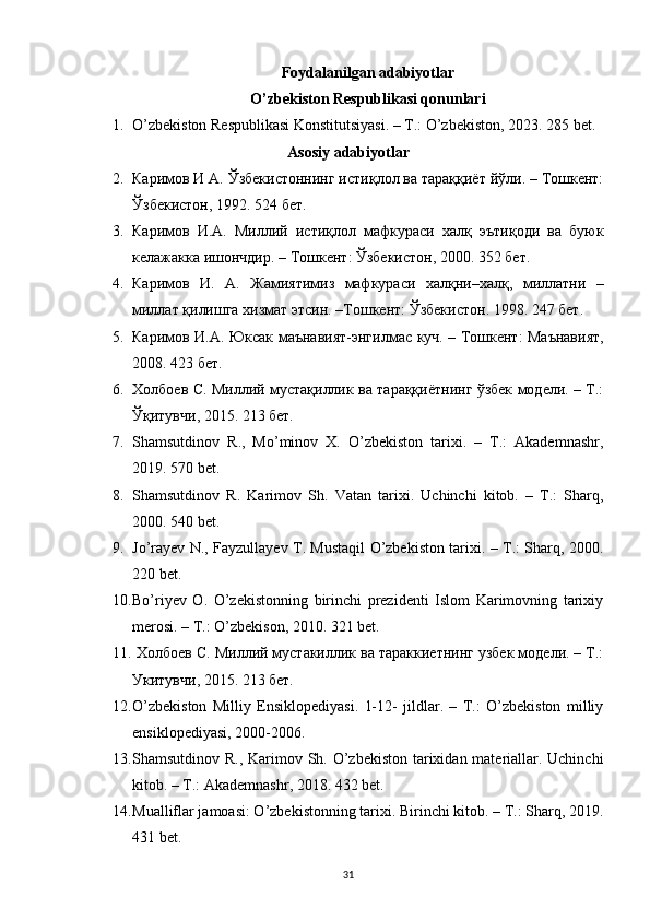 Foydalanilgan adabiyotlar
O’zbekiston Respublikasi qonunlari
1. O’zbekiston Respublikasi Konstitutsiyasi. – T.: O’zbekiston, 2023. 285 bet.
Asosiy adabiyotlar
2. Каримов И А. Ўзбекистоннинг истиқлол ва тараққиёт йўли. – Тошкент:
Ўзбекистон, 1992. 524 б ет . 
3. Каримов   И . А .   Миллий   истиқлол   мафкураси   халқ   эътиқоди   ва   буюк
келажакка   ишончдир . –  Тошкент :  Ўзбекистон , 2000. 3 52 бет . 
4. Каримов   И .   А .   Жамиятимиз   мафкураси   халқни – халқ ,   миллатни   –
миллат   қилишга   хизмат   этсин . – Тошкент :  Ўзбекистон . 1998. 247  бет . 
5. Каримов   И . А .   Юксак   маънавият - энгилмас   куч . –   Тошкент :   Маънавият ,
2008.  423 бет.
6. Холбоев С. Миллий мустақиллик ва тараққиётнинг ўзбек модели. – Т.:
Ўқитувчи, 2015. 213 бет.
7. Shamsutdinov   R.,   Mo’minov   X.   O’zbekiston   tarixi.   –   T.:   Akademnashr,
2019. 570 bet.
8. Shamsutdinov   R.   Karimov   Sh.   Vatan   tarixi.   Uchinchi   kitob.   –   T.:   Sharq,
2000. 540 bet.
9. Jo’rayev N., Fayzullayev T. Mustaqil O’zbekiston tarixi. – T.: Sharq, 2000.
220 bet.
10. Bo’riyev   O.   O’zekistonning   birinchi   prezidenti   Islom   Karimovning   tarixiy
merosi. – T.: O’zbekison, 2010. 321 bet.
11.  Холбоев С. Миллий мустакиллик ва тараккиетнинг узбек модели. – Т.:
Укитувчи, 2015. 213 бет.
12. O’zbekiston   Milliy   Ensiklopediyasi.   1-12-   jildlar.   –   T.:   O’zbekiston   milliy
ensiklopediyasi, 2000-2006.
13. Shamsutdinov R., Karimov Sh. O’zbekiston tarixidan materiallar. Uchinchi
kitob. – T.: Akademnashr, 2018. 432 bet.
14. Mualliflar jamoasi: O’zbekistonning tarixi. Birinchi kitob. – T.: Sharq, 2019.
431 bet.
31 