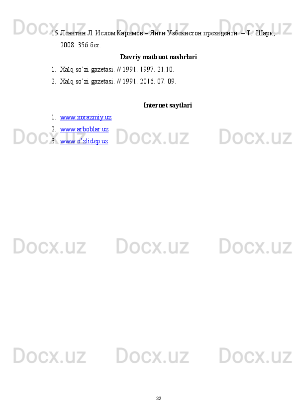 15. Левитин Л. Ислом Каримов – Янги Узбекистон президенти. – Т.: Шарк,
2008. 356 бет.
Davriy matbuot nashrlari
1. Xalq so’zi gazetasi. // 1991. 1997. 21.10.
2. Xalq so’zi gazetasi. // 1991. 2016. 07. 09.
Internet saytlari
1. www.xorazmiy.uz   
2. www.arboblar.uz   
3. www.o’zlidep.uz   
32 