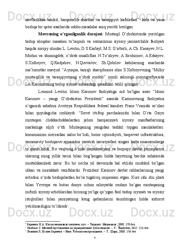 xavfsizlikka   tahdid,   barqarorlik   shartlari   va   taraqqiyot   kafolatlari” 4
  kabi   va   yana
boshqa bir qator asarlarida ushbu masalalar aniq yoritib berilgan. 
Mavzuning   o’rganilganlik   darajasi:   Mustaqil   O’zbekistonda   yuritilgan
tashqi   aloqalar   masalasi   to’laqonli   va   sermazmun   siyosiy   jamoatchilik   faoliyati
haqida xorijiy olimlar L. Levitin, D.S Karlayl, M.S. G’attorli, A.Ch. Kasayev, N.L.
Mishin   va   shuningdek,   o’zbek   mualliflari   N.To’xliyev,   A.Ibrohimov,   A.Erkayev,
S.Xolboyev,   Q.Radjabov,   N.Quvvatov,   Sh.Qobilov   kabilarning   asarlarida
ma’lumotlar mavjud. “Ayniqsa, taniqli sharqshunos olim S.Xolboyevning “Milliy
mustaqillik   va   taraqqiyotning   o’zbek   modeli”   nomli   salmoqli   monografiyasida
I.A.Karimovning tashqi siyosat sohasidagi qarashlari tahlil qilingan 5
.
Leonind   Levitin   Islom   Karimov   faoliyatiga   oid   bo’lgan   asari   “Islom
Karimov   –   yangi   O’zbekiston   Prezidenti”   asarida   Karimovning   faoliyatini
o’rganish   sababini   Avstriya   Respublikasi   federal   kansleri   Frans   Vraniski   so’zlari
bilan   quyidagicha   izohlaydi:   “Sovet   ittifoqi   parchalanishi   bilan   O’rta   Osiyo
mintaqasi   chekkachekkalardan   jahon   hamjamiyati   siyosiy   manfaatlarining
markaziga   siljib   o’tdi.   Mintaqaning   yangidan   tashkil   topgan   mamlakatlari:
kommunizm   merosidan   xalos   bo’lish,   bozor   iqtisodiyoti,   baquvvat   infrastruktura,
zamonaviy boshqaruv apparatini yaratish zaruriyatlari singari katta muammolarga
to’qnash keldi. Bir vaqtning o’zida demokratiyani  va huquqiy davlat prinsiplarini
ularning   ming   yillik   tarixi   bilan   bog’langan   holda   hayotning   barcha   sohalarida
mustahkamlash   zarur.   Bu   bir   necha   yil   davomida   hal   etilishi   mushkul   bo’lgan
ulkan   va   murakkab   vazifalardir.   Prezident   Karimov   davlat   rahbarlarining   yangi
avlodini   o’zida   boshqalardan   ko’ra  tugalroq  mujassam   etgan.   Kurs   ishi   shu   jihati
bilan   Yevropa   va   butun   dunyo   uchun   nihoyatda   muhim   bo’gan   mintaqaning
nufuzli siyosiy arboblaridan birining yo’lga qo’ygan faol tashqi siysoati va siyosiy
istiqbollari   bilan   jamiyatning   keng   qatlamlarini   tanishtirgan   holda   axborot
yetishmasligini to’ldiradi 6
.
4
  Каримов   И . А .  Юксак   маънавият - энгилмас   куч . –  Тошкент :  Маънавият , 2008.  178-бет.
5
 Холбоев С. Миллий мустақиллик ва тараққиётнинг ўзбек модели. – Т.: Ўқитувчи, 2015. 213-бет.
6
 Левитин Л. Ислом Каримов – Янги Ўзбекистон президенти. – Т.: Шарк, 2008.  156- бет .
4 