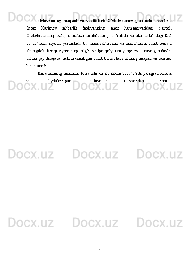 Mavzuning   maqsad   va   vazifalari:   O’zbekistonning   birinchi   prezidenti
Islom   Karimov   rahbarlik   faoliyatining   jahon   hamjamiyatidagi   e’tirofi,
O’zbekistonning   xalqaro   nufuzli   tashkilotlarga   qo’shlishi   va   ular   tarkibidagi   faol
va   do’stona   siyosat   yuritishida   bu   shaxs   ishtirokini   va   xizmatlarini   ochib   berish,
shunigdek, tashqi siyosatning to’g’ri yo’lga qo’yilishi yangi rivojanayotgan davlat
uchun qay darajada muhim ekanligini ochib berish kurs ishning maqsad va vazifasi
hisoblanadi. 
Kurs ishning tuzilishi:   Kurs ishi kirish, ikkita bob, to’rtta paragraf, xulosa
va   foydalanilgan   adabiyotlar   ro’yxatidan   iborat.
5 