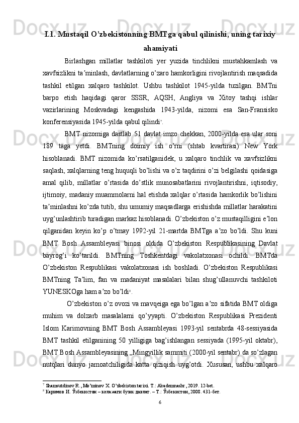 I.1. Mustaqil O’zbekistonning BMTga qabul qilinishi, uning tarixiy
ahamiyati
Birlashgan   millatlar   tashkiloti   yer   yuzida   tinchlikni   mustahkamlash   va
xavfsizlikni ta minlash, davlatlarning o’zaro hamkorligini rivojlantirish maqsadidaʼ
tashkil   etilgan   xalqaro   tashkilot.   Ushbu   tashkilot   1945-yilda   tuzilgan.   BMTni
barpo   etish   haqidagi   qaror   SSSR,   AQSH,   Angliya   va   Xitoy   tashqi   ishlar
vazirlarining   Moskvadagi   kengashida   1943-yilda,   nizomi   esa   San-Fransisko
konferensiyasida 1945-yilda qabul qilindi 7
. 
BMT   nizomiga   dastlab   51   davlat   imzo   chekkan,   2000-yilda   esa   ular   soni
189   taga   yetdi.   BMTning   doimiy   ish   o’rni   (shtab   kvartirasi)   New   York
hisoblanadi.   BMT   nizomida   ko’rsatilganidek,   u   xalqaro   tinchlik   va   xavfsizlikni
saqlash, xalqlarning teng huquqli bo’lishi va o’z taqdirini o’zi belgilashi qoidasiga
amal   qilib,   millatlar   o’rtasida   do’stlik   munosabatlarini   rivojlantirishni,   iqtisodiy,
ijtimoiy, madaniy muammolarni hal etishda xalqlar o’rtasida hamkorlik bo’lishini
ta minlashni ko’zda tutib, shu umumiy maqsadlarga erishishda millatlar harakatini	
ʼ
uyg’unlashtirib turadigan markaz hisoblanadi. O’zbekiston o’z mustaqilligini e lon	
ʼ
qilganidan   keyin   ko’p   o’tmay   1992-yil   21-martda   BMTga   a zo   bo’ldi.   Shu   kuni	
ʼ
BMT   Bosh   Assambleyasi   binosi   oldida   O’zbekiston   Respublikasining   Davlat
bayrog’i   ko’tarildi.   BMTning   Toshkentdagi   vakolatxonasi   ochildi.   BMTda
O’zbekiston   Respublikasi   vakolatxonasi   ish   boshladi.   O’zbekiston   Respublikasi
BMTning   Ta lim,   fan   va   madaniyat   masalalari   bilan   shug’ullanuvchi   tashkiloti	
ʼ
YUNESKOga ham a zo bo’ldi	
ʼ 8
.
 O’zbekiston o’z ovozi va mavqeiga ega bo’lgan a zo sifatida BMT oldiga	
ʼ
muhim   va   dolzarb   masalalarni   qo’yyapti.   O’zbekiston   Respublikasi   Prezidenti
Islom   Karimovning   BMT   Bosh   Assambleyasi   1993-yil   sentabrda   48-sessiyasida
BMT   tashkil   etilganining   50   yilligiga   bag’ishlangan   sessiyada   (1995-yil   oktabr),
BMT Bosh Assambleyasining „Mingyillik sammiti (2000-yil sentabr) da so’zlagan
nutqlari   dunyo   jamoatchiligida   katta   qiziqish   uyg’otdi.   Xususan,   ushbu   xalqaro
7
 Shamsutdinov R., Mo’minov X. O’zbekiston tarixi. T.: Akademnashr, 2019. 12-bet.
8
  Каримов   И .  Ўзбекистон  –  келажаги   буюк   давлат . –  Т .:  Ўзбекистон , 2008.  431-бет. 
6 