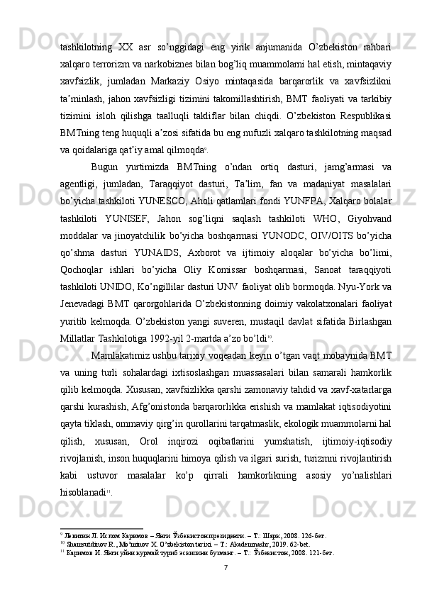 tashkilotning   XX   asr   so’nggidagi   eng   yirik   anjumanida   O’zbekiston   rahbari
xalqaro terrorizm va narkobiznes bilan bog’liq muammolarni hal etish, mintaqaviy
xavfsizlik,   jumladan   Markaziy   Osiyo   mintaqasida   barqarorlik   va   xavfsizlikni
ta minlash,   jahon  xavfsizligi  tizimini   takomillashtirish,   BMT  faoliyati   va  tarkibiyʼ
tizimini   isloh   qilishga   taalluqli   takliflar   bilan   chiqdi.   O’zbekiston   Respublikasi
BMTning teng huquqli a zosi sifatida bu eng nufuzli xalqaro tashkilotning maqsad	
ʼ
va qoidalariga qat iy amal qilmoqda	
ʼ 9
. 
Bugun   yurtimizda   BMTning   o’ndan   ortiq   dasturi,   jamg’armasi   va
agentligi,   jumladan,   Taraqqiyot   dasturi,   Ta lim,   fan   va   madaniyat   masalalari	
ʼ
bo’yicha tashkiloti YUNESCO, Aholi qatlamlari fondi YUNFPA, Xalqaro bolalar
tashkiloti   YUNISEF,   Jahon   sog’liqni   saqlash   tashkiloti   WHO,   Giyohvand
moddalar   va   jinoyatchilik   bo’yicha   boshqarmasi   YUNODC,   OIV/OITS   bo’yicha
qo’shma   dasturi   YUNAIDS,   Axborot   va   ijtimoiy   aloqalar   bo’yicha   bo’limi,
Qochoqlar   ishlari   bo’yicha   Oliy   Komissar   boshqarmasi,   Sanoat   taraqqiyoti
tashkiloti UNIDO, Ko’ngillilar dasturi UNV faoliyat olib bormoqda. Nyu-York va
Jenevadagi   BMT  qarorgohlarida  O’zbekistonning   doimiy  vakolatxonalari  faoliyat
yuritib   kelmoqda.   O’zbekiston   yangi   suveren,   mustaqil   davlat   sifatida   Birlashgan
Millatlar Tashkilotiga 1992-yil 2-martda a’zo bo’ldi 10
.
Mamlakatimiz ushbu tarixiy voqeadan keyin o’tgan vaqt mobaynida BMT
va   uning   turli   sohalardagi   ixtisoslashgan   muassasalari   bilan   samarali   hamkorlik
qilib kelmoqda. Xususan, xavfsizlikka qarshi zamonaviy tahdid va xavf-xatarlarga
qarshi kurashish, Afg’onistonda barqarorlikka erishish va mamlakat iqtisodiyotini
qayta tiklash, ommaviy qirg’in qurollarini tarqatmaslik, ekologik muammolarni hal
qilish,   xususan,   Orol   inqirozi   oqibatlarini   yumshatish,   ijtimoiy-iqtisodiy
rivojlanish, inson huquqlarini himoya qilish va ilgari surish, turizmni rivojlantirish
kabi   ustuvor   masalalar   ko’p   qirrali   hamkorlikning   asosiy   yo’nalishlari
hisoblanadi 11
.
9
 Левитин Л. Ислом Каримов – Янги Ўзбекистон президенти. – Т.: Шарк, 2008.  126- бет .
10
 Shamsutdinov R., Mo’minov X. O’zbekiston tarixi. – T.: Akademnashr, 2019. 62-bet.
11
 Каримов И. Янги уйни курмай туриб эскисини бузманг. – Т.: Ўзбекистон, 2008. 121-бет.
7 