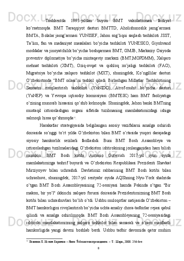   Toshkentda   1993-yildan   buyon   BMT   vakolatxonasi   faoliyat
ko’rsatmoqda.   BMT   Taraqqiyot   dasturi   BMTTD,   Aholishunoslik   jamg’armasi
BMTA,   Bolalar   jamg’armasi   YUNISEF,   Jahon   sog’liqni   saqlash   tashkiloti   JSST,
Ta’lim,   fan   va   madaniyat   masalalari   bo’yicha   tashkiloti   YUNESKO,   Giyohvand
moddalar va jinoyatchilik bo’yicha boshqarmasi BMT, GMJB, Markaziy Osiyoda
preventiv   diplomatiya   bo’yicha   mintaqaviy   markazi   (BMT,MOPDMM),   Xalqaro
mehnat   tashkiloti   (XMT),   Oziq-ovqat   va   qishloq   xo’jaligi   tashkiloti   (FAO),
Migratsiya   bo’yicha   xalqaro   tashkilot   (MXT),   shuningdek,   Ko’ngillilar   dasturi
O’zbekistonda   “BMT   oilasi”ni   tashkil   qiladi.   Birlashgan   Millatlar   Tashkilotining
Sanoatni   rivojlantirish   tashkiloti   (YuNIDO),   Atrof-muhit   bo’yicha   dasturi
(YuNEP)   va   Yevropa   iqtisodiy   komissiyasi   (BMTEIK)   ham   BMT   faoliyatiga
o’zining munosib hissasini qo’shib kelmoqda. Shuningdek, Jahon banki BMTning
mustaqil   ixtisoslashgan   organi   sifatida   tuzilmaning   mamlakatimizdagi   ishiga
salmoqli hissa qo’shmoqda 12
.
Harakatlar   strategiyasida   belgilangan   asosiy   vazifalarni   amalga   oshirish
doirasida   so’nggi   to’rt   yilda   O’zbekiston   bilan   BMT   o’rtasida   yuqori   darajadagi
siyosiy   hamkorlik   sezilarli   faollashdi.   Buni   BMT   Bosh   Assambleya   va
ixtisoslashgan  tuzilmalaridagi  O’zbekiston ishtirokining jonlanganidan ham bilish
mumkin.   BMT   Bosh   kotibi   Antonio   Guterrish   2017-yil   iyun   oyida
mamlakatimizga   tashrif   buyurdi   va   O’zbekiston   Respublikasi   Prezidenti   Shavkat
Mirziyoyev   bilan   uchrashdi.   Davlatimiz   rahbarining   BMT   Bosh   kotibi   bilan
uchrashuvi,   shuningdek,   2017-yil   sentyabr   oyida   AQShning   Nyu-York   shahrida
o’tgan   BMT   Bosh   Assambleyasining   72-sessiyasi   hamda   Pekinda   o’tgan   "Bir
makon, bir  yo’l" ikkinchi xalqaro forumi doirasida  Prezidentimizning BMT  Bosh
kotibi bilan uchrashuvlari bo’lib o’tdi. Ushbu muloqotlar natijasida O’zbekiston –
BMT hamkorligini rivojlantirish bo’yicha uchta amaliy chora-tadbirlar rejasi qabul
qilindi   va   amalga   oshirilmoqda.   BMT   Bosh   Assambleyaning   72-sessiyasidagi
ishtiroki   mamlakatimizning   xalqaro   tashkilot   bilan   samarali   va   o’zaro   manfaatli
hamkorligida   yangi   davrni   boshlab   berdi.   Ushbu   tadbir   davomida   qator   muhim
12
 Левитин Л. Ислом Каримов – Янги Ўзбекистон президенти. – Т.: Шарк, 2008. 256-бет.
8 