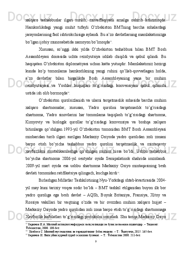 xalqaro   tashabbuslar   ilgari   surilib,   muvaffaqiyatli   amalga   oshirib   kelinmoqda.
Hamkorlikdagi   yangi   muhit   tufayli   O’zbekiston   BMTning   barcha   sohalardagi
jarayonlarining faol ishtirokchisiga aylandi. Bu a’zo davlatlarning mamlakatimizga
bo’lgan ijobiy munosabatida namoyon bo’lmoqda 13
. 
Xususan,   so’nggi   ikki   yilda   O’zbekiston   tashabbusi   bilan   BMT   Bosh
Assambleyasi   doirasida   uchta   rezolyutsiya   ishlab   chiqildi   va   qabul   qilindi.   Bu
haqiqatan  O’zbekiston  diplomatiyasi   uchun  katta  yutuqdir.  Mamlakatimiz  hozirgi
kunda   ko’p   tomonlama   hamkorlikning   yangi   ruhini   qo’llab-quvvatlagan   holda,
a’zo   davlatlar   bilan   birgalikda   Bosh   Assambleyaning   yana   bir   muhim
rezolyutsiyasi   va   Yoshlar   huquqlari   to’g’risidagi   konvensiyasi   qabul   qilinishi
ustida ish olib bormoqda 14
.
O’zbekiston   qurolsizlanish   va   ularni   tarqatmaslik   sohasida   barcha   muhim
xalqaro   shartnomalar,   xususan,   Yadro   qurolini   tarqatmaslik   to’g’risidagi
shartnoma,   Yadro   sinovlarini   har   tomonlama   taqiqlash   to’g’risidagi   shartnoma,
Kimyoviy   va   biologik   qurollar   to’g’risidagi   konvensiya   va   boshqa   xalqaro
bitimlarga   qo’shilgan.1993-yil   O’zbekiston   tomonidan   BMT   Bosh   Assambleyasi
minbaridan   turib   ilgari   surilgan   Markaziy   Osiyoda   yadro   qurolidan   xoli   zonani
barpo   etish   bo’yicha   tashabbus   yadro   qurolini   tarqatmaslik   va   mintaqaviy
xavfsizlikni   mustahkamlashga   qo’shilgan   muhim   hissa   bo’ldi.   Ushbu   tashabbus
bo’yicha   shartnoma   2006-yil   sentyabr   oyida   Semipalatinsk   shahrida   imzolandi.
2009-yil   mart   oyida   esa   ushbu   shartnoma   Markaziy   Osiyo   mintaqasining   besh
davlati tomonidan ratifikatsiya qilingach, kuchga kirdi 15
. 
Birlashgan Millatlar Tashkilotining Nyu-Yorkdagi shtab-kvartirasida 2004-
yil   may   kuni   tarixiy   voqea   sodir   bo’ldi   –   BMT   tashkil   etilganidan   buyon   ilk   bor
yadro   quroliga   ega   besh   davlat   –   AQSh,   Buyuk   Britaniya,   Fransiya,   Xitoy   va
Rossiya   vakillari   bir   vaqtning   o’zida   va   bir   ovozdan   muhim   xalqaro   hujjat   –
Markaziy Osiyoda yadro qurolidan xoli zona barpo etish to’g’risidagi shartnomaga
Xavfsizlik kafolatlari to’g’risidagi protokolni imzoladi. Shu tariqa Markaziy Osiyo
13
  Каримов И.А. Миллий истиқлол мафкураси халқ эътиқоди ва буюк келажакка ишончдир. – Тошкент: 
Ўзбекистон, 2000. 108-бет.
14
  Холбоев С. Миллий мустақиллик ва тараққиётнинг ўзбек модели. – Т.: Ўқитувчи, 2015. 165-бет.
15
 Каримов И. Янги уйни курмай туриб эскисини бузманг. – Т.: Ўзбекистон 2008. 211-бет.
9