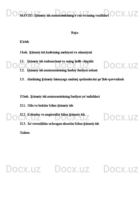 MAVZU: Ijtimoiy ish mutaxassisining o’rni va uning vazifalari 
 
Reja:
Kirish
 
I bob. Ijtimoiy ish kasbining mohiyati va ahamiyati
I.1.   Ijtimoiy ish tushunchasi va uning kelib chiqishi
I.2.   Ijtimoiy ish mutaxassisining kasbiy faoliyat sohasi
I.3.   Aholining ijtimoiy himoyaga muhtoj qatlamlarini qo‘llab-quvvatlash
 
II bob. Ijtimoiy ish mutaxassisining faoliyat yo’nalishlari
II.1.  Oila va bolalar bilan ijtimoiy ish
II.2.  Keksalar va nogironlar bilan ijtimoiy ish
II.3.  Zo’ravonlikka uchragan shaxslar bilan ijtimoiy ish
Xulosa
 
 
 
  