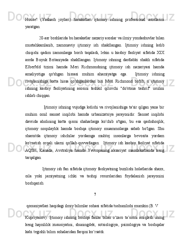 House"   (Yashash   joylari)   harakatlari   ijtimoiy   ishning   professional   asoslarini
yaratgan.
             20-asr boshlarida bu harakatlar nazariy asoslar va ilmiy yondashuvlar bilan
mustahkamlanib,   zamonaviy   ijtimoiy   ish   shakllangan.   Ijtimoiy   ishning   kelib
chiqishi   qadim   zamonlarga   borib   taqaladi,   lekin   u   kasbiy   faoliyat   sifatida   XIX
asrda   Buyuk   Britaniyada   shakllangan.   Ijtimoiy   ishning   dastlabki   shakli   sifatida
Elberfeld   tizimi   hamda   Meri   Richmondning   ijtimoiy   ish   nazariyasi   hamda
amaliyotiga   qo'shgan   hissasi   muhim   ahamiyatga   ega.     Ijtimoiy   ishning
rivojlanishiga   katta   hissa   qo'shganlardan   biri   Meri   Richmond   bo'lib,   u   ijtimoiy
ishning   kasbiy   faoliyatining   asosini   tashkil   qiluvchi   "do'stona   tashrif"   usulini
ishlab chiqqan.  
                         Ijtimoiy ishning vujudga kelishi  va rivojlanishiga ta'sir  qilgan yana bir
muhim   omil   sanoat   inqilobi   hamda   urbanizatsiya   jarayonidir.   Sanoat   inqilobi
davrida   aholining   katta   qismi   shaharlarga   ko'chib   o'tgan,   bu   esa   qashshoqlik,
ijtimoiy   noqulaylik   hamda   boshqa   ijtimoiy   muammolarga   sabab   bo'lgan.   Shu
sharoitda   ijtimoiy   ishchilar   yordamga   muhtoj   insonlarga   bevosita   yordam
ko'rsatish   orqali   ularni   qo'llab-quvvatlagan.     Ijtimoiy   ish   kasbiy   faoliyat   sifatida
AQSH,   Kanada,   Avstraliya   hamda   Yevropaning   aksariyat   mamlakatlarida   keng
tarqalgan. 
                         Ijtimoiy ish fan sifatida ijtimoiy faoliyatning buzilishi holatlarida shaxs,
oila   yoki   jamiyatning   ichki   va   tashqi   resurslaridan   foydalanish   jarayonini
boshqarish
7
 qonuniyatlari haqidagi ilmiy bilimlar sohasi sifatida tushunilishi mumkin (B. V 
Kupriyanov).   Ijtimoiy   ishning   boshqa   fanlar   bilan   o zaro   ta sirini   aniqlash   uningʻ ʼ
keng   hajmlilik   xususiyatini,   shuningdek,   sotsiologiya ,   psixologiya   va   boshqalar
kabi tegishli bilim sohalaridan farqini ko rsatdi.	
ʻ 