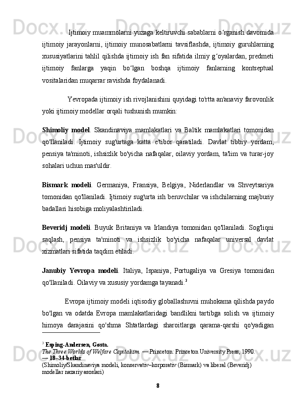               Ijtimoiy muammolarni yuzaga keltiruvchi sabablarni o rganish davomidaʻ
ijtimoiy   jarayonlarni,   ijtimoiy   munosabatlarni   tavsiflashda,   ijtimoiy   guruhlarning
xususiyatlarini tahlil qilishda ijtimoiy ish fan sifatida ilmiy g oyalardan, predmeti	
ʻ
ijtimoiy   fanlarga   yaqin   bo lgan   boshqa   ijtimoiy   fanlarning   kontseptual	
ʻ
vositalaridan muqarrar ravishda foydalanadi. 
             Yevropada ijtimoiy ish rivojlanishini quyidagi to'rtta an'anaviy farovonlik
yoki ijtimoiy modellar orqali tushunish mumkin:
Shimoliy   model .   Skandinaviya   mamlakatlari   va   Baltik   mamlakatlari   tomonidan
qo'llaniladi.   Ijtimoiy   sug'urtaga   katta   e'tibor   qaratiladi.   Davlat   tibbiy   yordam,
pensiya  ta'minoti, ishsizlik bo'yicha  nafaqalar, oilaviy  yordam, ta'lim  va turar-joy
sohalari uchun mas'uldir.  
Bismark   modeli .   Germaniya,   Fransiya,   Belgiya,   Niderlandlar   va   Shveytsariya
tomonidan qo'llaniladi. Ijtimoiy sug'urta ish beruvchilar va ishchilarning majburiy
badallari hisobiga moliyalashtiriladi.  
Beveridj   modeli .   Buyuk   Britaniya   va   Irlandiya   tomonidan   qo'llaniladi.   Sog'liqni
saqlash,   pensiya   ta'minoti   va   ishsizlik   bo'yicha   nafaqalar   universal   davlat
xizmatlari sifatida taqdim etiladi.  
Janubiy   Yevropa   modeli .   Italiya,   Ispaniya,   Portugaliya   va   Gresiya   tomonidan
qo'llaniladi. Oilaviy va xususiy yordamga tayanadi. 3
             Evropa ijtimoiy modeli  iqtisodiy globallashuvni  muhokama qilishda paydo
bo'lgan   va   odatda   Evropa   mamlakatlaridagi   bandlikni   tartibga   solish   va   ijtimoiy
himoya   darajasini   qo'shma   Shtatlardagi   sharoitlarga   qarama-qarshi   qo'yadigan
3
  Esping-Andersen, Gøsta.
The Three Worlds of Welfare Capitalism.   — Princeton: Princeton University Press, 1990.
—  18–34-betlar
(Shimoliy/Skandinaviya modeli, konservativ–korporativ (Bismark) va liberal (Beveridj) 
modellar nazariy asoslari)
8 