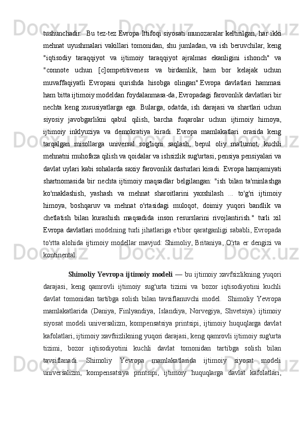 tushunchadir.   Bu tez-tez   Evropa Ittifoqi   siyosati munozaralar keltirilgan, har ikki
mehnat   uyushmalari   vakillari   tomonidan,   shu   jumladan,   va   ish   beruvchilar,   keng
"iqtisodiy   taraqqiyot   va   ijtimoiy   taraqqiyot   ajralmas   ekanligini   ishonch"   va
"connote   uchun   [c]ompetitiveness   va   birdamlik,   ham   bor   kelajak   uchun
muvaffaqiyatli   Evropani   qurishda   hisobga   olingan".Evropa   davlatlari   hammasi
ham bitta  ijtimoiy modeldan  foydalanmasa-da, Evropadagi  farovonlik davlatlari  bir
nechta   keng   xususiyatlarga   ega.   Bularga,   odatda,   ish   darajasi   va   shartlari   uchun
siyosiy   javobgarlikni   qabul   qilish,   barcha   fuqarolar   uchun   ijtimoiy   himoya ,
ijtimoiy   inklyuziya   va   demokratiya   kiradi.   Evropa   mamlakatlari   orasida   keng
tarqalgan   misollarga   universal   sog'liqni   saqlash ,   bepul   oliy   ma'lumot,   kuchli
mehnatni muhofaza qilish va qoidalar va ishsizlik sug'urtasi, pensiya pensiyalari va
davlat uylari kabi sohalarda saxiy farovonlik dasturlari kiradi.  Evropa hamjamiyati
shartnomasida   bir   nechta   ijtimoiy   maqsadlar   belgilangan:   "ish   bilan   ta'minlashga
ko'maklashish,   yashash   va   mehnat   sharoitlarini   yaxshilash   ...   to'g'ri   ijtimoiy
himoya,   boshqaruv   va   mehnat   o'rtasidagi   muloqot,   doimiy   yuqori   bandlik   va
chetlatish   bilan   kurashish   maqsadida   inson   resurslarini   rivojlantirish."   turli   xil
Evropa davlatlari   modelning turli jihatlariga e'tibor qaratganligi sababli, Evropada
to'rtta   alohida   ijtimoiy   modellar   mavjud:   Shimoliy,   Britaniya,   O'rta   er   dengizi   va
kontinental.
                    Shimoliy Yevropa ijtimoiy modeli   — bu ijtimoiy xavfsizlikning yuqori
darajasi,   keng   qamrovli   ijtimoiy   sug'urta   tizimi   va   bozor   iqtisodiyotini   kuchli
davlat   tomonidan   tartibga   solish   bilan   tavsiflanuvchi   model.     Shimoliy   Yevropa
mamlakatlarida   (Daniya,   Finlyandiya,   Islandiya,   Norvegiya,   Shvetsiya)   ijtimoiy
siyosat   modeli   universalizm,   kompensatsiya   printsipi,   ijtimoiy   huquqlarga   davlat
kafolatlari, ijtimoiy xavfsizlikning yuqori darajasi, keng qamrovli ijtimoiy sug'urta
tizimi,   bozor   iqtisodiyotini   kuchli   davlat   tomonidan   tartibga   solish   bilan
tavsiflanadi.   Shimoliy   Yevropa   mamlakatlarida   ijtimoiy   siyosat   modeli
universalizm,   kompensatsiya   printsipi,   ijtimoiy   huquqlarga   davlat   kafolatlari, 