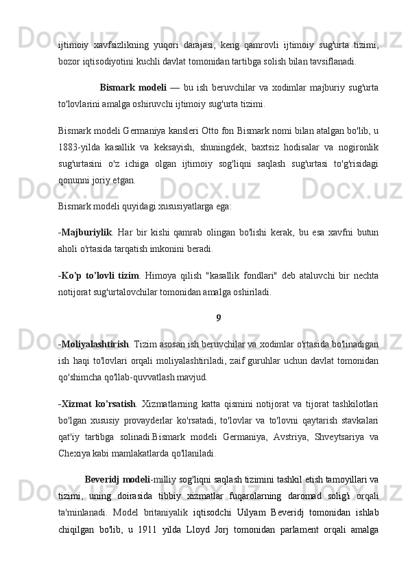 ijtimoiy   xavfsizlikning   yuqori   darajasi,   keng   qamrovli   ijtimoiy   sug'urta   tizimi,
bozor iqtisodiyotini kuchli davlat tomonidan tartibga solish bilan tavsiflanadi.
                      Bismark   modeli   —   bu   ish   beruvchilar   va   xodimlar   majburiy   sug'urta
to'lovlarini amalga oshiruvchi ijtimoiy sug'urta tizimi.  
Bismark modeli Germaniya kansleri Otto fon Bismark nomi bilan atalgan bo'lib, u
1883-yilda   kasallik   va   keksayish,   shuningdek,   baxtsiz   hodisalar   va   nogironlik
sug'urtasini   o'z   ichiga   olgan   ijtimoiy   sog'liqni   saqlash   sug'urtasi   to'g'risidagi
qonunni joriy etgan. 
Bismark modeli quyidagi xususiyatlarga ega:
-Majburiylik .   Har   bir   kishi   qamrab   olingan   bo'lishi   kerak,   bu   esa   xavfni   butun
aholi o'rtasida tarqatish imkonini beradi.
-Ko'p   to'lovli   tizim .   Himoya   qilish   "kasallik   fondlari"   deb   ataluvchi   bir   nechta
notijorat sug'urtalovchilar tomonidan amalga oshiriladi.
9
-Moliyalashtirish . Tizim asosan ish beruvchilar va xodimlar o'rtasida bo'linadigan
ish   haqi   to'lovlari   orqali   moliyalashtiriladi,   zaif   guruhlar   uchun   davlat   tomonidan
qo'shimcha qo'llab-quvvatlash mavjud.
-Xizmat   ko'rsatish .   Xizmatlarning   katta   qismini   notijorat   va   tijorat   tashkilotlari
bo'lgan   xususiy   provayderlar   ko'rsatadi,   to'lovlar   va   to'lovni   qaytarish   stavkalari
qat'iy   tartibga   solinadi.Bismark   modeli   Germaniya,   Avstriya,   Shveytsariya   va
Chexiya kabi mamlakatlarda qo'llaniladi. 
            Beveridj modeli -milliy  sog'liqni saqlash tizimini  tashkil etish tamoyillari va
tizimi,   uning   doirasida   tibbiy   xizmatlar   fuqarolarning   daromad   solig'i   orqali
ta'minlanadi.   Model   britaniyalik   iqtisodchi   Uilyam   Beveridj   tomonidan   ishlab
chiqilgan   bo'lib,   u   1911   yilda   Lloyd   Jorj   tomonidan   parlament   orqali   amalga 