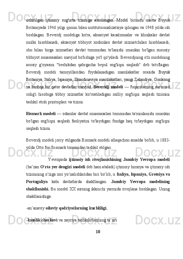 oshirilgan   ijtimoiy   sug'urta   tizimiga   asoslangan.   Model   birinchi   marta   Buyuk
Britaniyada 1946 yilgi qonun bilan institutsionalizatsiya qilingan va 1948 yilda ish
boshlagan.   Beveridj   modeliga   ko'ra,   aksariyat   kasalxonalar   va   klinikalar   davlat
mulki   hisoblanadi,   aksariyat   tibbiyot   xodimlari   davlat   xizmatchilari   hisoblanadi,
shu   bilan   birga   xizmatlari   davlat   tomonidan   to'lanishi   mumkin   bo'lgan   xususiy
tibbiyot muassasalari mavjud bo'lishiga yo'l qo'yiladi. Beveridjning o'zi modelning
asosiy   g'oyasini   "beshikdan   qabrgacha   bepul   sog'liqni   saqlash"   deb   ta'riflagan.
Beveridj   modeli   tamoyillaridan   foydalanadigan   mamlakatlar   orasida   Buyuk
Britaniya ,  Italiya ,  Ispaniya ,  Skandinaviya mamlakatlari ,  yangi Zelandiya ,  Gonkong
va boshqa bir qator davlatlar mavjud.   Beveridj modeli   — fuqarolarning daromad
solig'i   hisobiga   tibbiy   xizmatlar   ko'rsatiladigan   milliy   sog'liqni   saqlash   tizimini
tashkil etish printsiplari va tizimi.
Bismark modeli  — odamlar davlat muassasalari tomonidan ta'minlanishi mumkin
bo'lgan   sog'liqni   saqlash   faoliyatini   to'laydigan   fondga   haq   to'laydigan   sog'liqni
saqlash tizimi.  
Beveridj modeli joriy etilganda Bismark modeli allaqachon amalda bo'lib, u 1883-
yilda Otto fon Bismark tomonidan tashkil etilgan. 
                        Yevropada   ijtimoiy   ish   rivojlanishining   Janubiy   Yevropa   modeli
(ba’zan  O‘rta yer dengizi modeli  deb ham ataladi) ijtimoiy himoya va ijtimoiy ish
tizimining o‘ziga xos yo‘nalishlaridan biri bo‘lib, u  Italiya, Ispaniya, Gretsiya va
Portugaliya   kabi   davlatlarda   shakllangan.   Janubiy   Yevropa   modelining
shakllanishi.   Bu model XX asrning ikkinchi yarmida rivojlana boshlagan. Uning
shakllanishiga:
-an’anaviy  oilaviy qadriyatlarning kuchliligi ,
-katolik cherkovi  va xayriya tashkilotlarining ta’siri
10 