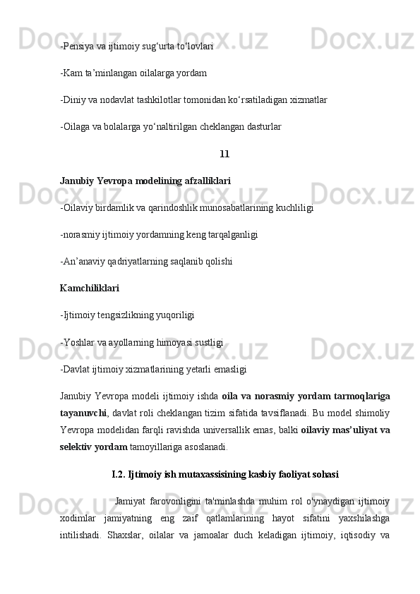 -Pensiya va ijtimoiy sug‘urta to‘lovlari
-Kam ta’minlangan oilalarga yordam
-Diniy va nodavlat tashkilotlar tomonidan ko‘rsatiladigan xizmatlar
-Oilaga va bolalarga yo‘naltirilgan cheklangan dasturlar
11
Janubiy Yevropa modelining afzalliklari
-Oilaviy birdamlik va qarindoshlik munosabatlarining kuchliligi
-norasmiy ijtimoiy yordamning keng tarqalganligi
-An’anaviy qadriyatlarning saqlanib qolishi
Kamchiliklari
-Ijtimoiy tengsizlikning yuqoriligi
-Yoshlar va ayollarning himoyasi sustligi
-Davlat ijtimoiy xizmatlarining yetarli emasligi
Janubiy   Yevropa  modeli   ijtimoiy   ishda   oila  va   norasmiy   yordam   tarmoqlariga
tayanuvchi , davlat roli cheklangan tizim sifatida tavsiflanadi. Bu model shimoliy
Yevropa modelidan farqli ravishda universallik emas, balki   oilaviy mas’uliyat va
selektiv yordam  tamoyillariga asoslanadi.
I.2. Ijtimoiy ish mutaxassisining kasbiy faoliyat sohasi
                          Jamiyat   farovonligini   ta'minlashda   muhim   rol   o'ynaydigan   ijtimoiy
xodimlar   jamiyatning   eng   zaif   qatlamlarining   hayot   sifatini   yaxshilashga
intilishadi.   Shaxslar,   oilalar   va   jamoalar   duch   keladigan   ijtimoiy,   iqtisodiy   va 