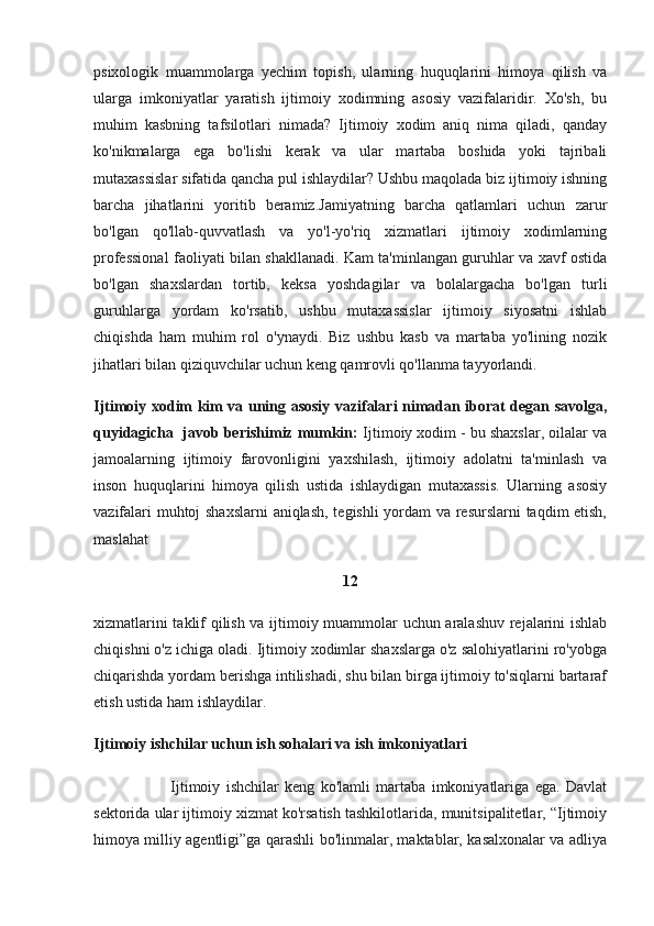 psixologik   muammolarga   yechim   topish,   ularning   huquqlarini   himoya   qilish   va
ularga   imkoniyatlar   yaratish   ijtimoiy   xodimning   asosiy   vazifalaridir.   Xo'sh,   bu
muhim   kasbning   tafsilotlari   nimada?   Ijtimoiy   xodim   aniq   nima   qiladi,   qanday
ko'nikmalarga   ega   bo'lishi   kerak   va   ular   martaba   boshida   yoki   tajribali
mutaxassislar sifatida qancha pul ishlaydilar? Ushbu maqolada biz ijtimoiy ishning
barcha   jihatlarini   yoritib   beramiz.Jamiyatning   barcha   qatlamlari   uchun   zarur
bo'lgan   qo'llab-quvvatlash   va   yo'l-yo'riq   xizmatlari   ijtimoiy   xodimlarning
professional faoliyati bilan shakllanadi. Kam ta'minlangan guruhlar va xavf ostida
bo'lgan   shaxslardan   tortib,   keksa   yoshdagilar   va   bolalargacha   bo'lgan   turli
guruhlarga   yordam   ko'rsatib,   ushbu   mutaxassislar   ijtimoiy   siyosatni   ishlab
chiqishda   ham   muhim   rol   o'ynaydi.   Biz   ushbu   kasb   va   martaba   yo'lining   nozik
jihatlari bilan qiziquvchilar uchun keng qamrovli qo'llanma tayyorlandi.
Ijtimoiy xodim kim va uning asosiy vazifalari nimadan iborat degan savolga,
quyidagicha  javob berishimiz mumkin:  Ijtimoiy xodim - bu shaxslar, oilalar va
jamoalarning   ijtimoiy   farovonligini   yaxshilash,   ijtimoiy   adolatni   ta'minlash   va
inson   huquqlarini   himoya   qilish   ustida   ishlaydigan   mutaxassis.   Ularning   asosiy
vazifalari muhtoj shaxslarni  aniqlash, tegishli yordam va resurslarni taqdim etish,
maslahat 
12
xizmatlarini taklif qilish va ijtimoiy muammolar uchun aralashuv rejalarini ishlab
chiqishni o'z ichiga oladi. Ijtimoiy xodimlar shaxslarga o'z salohiyatlarini ro'yobga
chiqarishda yordam berishga intilishadi, shu bilan birga ijtimoiy to'siqlarni bartaraf
etish ustida ham ishlaydilar.
Ijtimoiy ishchilar uchun ish sohalari va ish imkoniyatlari
                          Ijtimoiy   ishchilar   keng   ko'lamli   martaba   imkoniyatlariga   ega.   Davlat
sektorida ular ijtimoiy xizmat ko'rsatish tashkilotlarida, munitsipalitetlar, “Ijtimoiy
himoya milliy agentligi”ga qarashli bo'linmalar, maktablar, kasalxonalar va adliya 