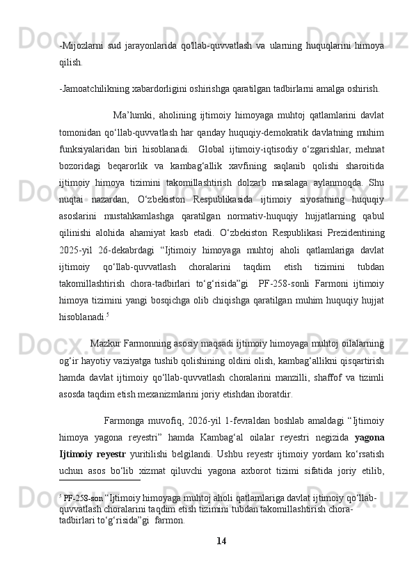 -Mijozlarni   sud   jarayonlarida   qo'llab-quvvatlash   va   ularning   huquqlarini   himoya
qilish.
-Jamoatchilikning xabardorligini oshirishga qaratilgan tadbirlarni amalga oshirish.
                          Ma’lumki,   aholining   ijtimoiy   himoyaga   muhtoj   qatlamlarini   davlat
tomonidan   qo‘llab-quvvatlash   har   qanday   huquqiy-demokratik   davlatning   muhim
funksiyalaridan   biri   hisoblanadi.  
  Global   ijtimoiy-iqtisodiy   o‘zgarishlar,   mehnat
bozoridagi   beqarorlik   va   kambag‘allik   xavfining   saqlanib   qolishi   sharoitida
ijtimoiy   himoya   tizimini   takomillashtirish   dolzarb   masalaga   aylanmoqda.   Shu
nuqtai   nazardan,   O‘zbekiston   Respublikasida   ijtimoiy   siyosatning   huquqiy
asoslarini   mustahkamlashga   qaratilgan   normativ-huquqiy   hujjatlarning   qabul
qilinishi   alohida   ahamiyat   kasb   etadi.   O‘zbekiston   Respublikasi   Prezidentining
2025-yil   26-dekabrdagi   “Ijtimoiy   himoyaga   muhtoj   aholi   qatlamlariga   davlat
ijtimoiy   qo‘llab-quvvatlash   choralarini   taqdim   etish   tizimini   tubdan
takomillashtirish   chora-tadbirlari   to‘g‘risida”gi     PF-258-sonli   Farmoni   ijtimoiy
himoya  tizimini  yangi   bosqichga  olib  chiqishga   qaratilgan   muhim  huquqiy  hujjat
hisoblanadi. 5
            Mazkur Farmonning asosiy maqsadi ijtimoiy himoyaga muhtoj oilalarning
og‘ir hayotiy vaziyatga tushib qolishining oldini olish, kambag‘allikni qisqartirish
hamda   davlat   ijtimoiy   qo‘llab-quvvatlash   choralarini   manzilli,   shaffof   va   tizimli
asosda taqdim etish mexanizmlarini joriy etishdan iboratdir.
                      Farmonga   muvofiq,   2026-yil   1-fevraldan   boshlab   amaldagi   “Ijtimoiy
himoya   yagona   reyestri”   hamda   Kambag‘al   oilalar   reyestri   negizida   yagona
Ijtimoiy   reyestr   yuritilishi   belgilandi.   Ushbu   reyestr   ijtimoiy   yordam   ko‘rsatish
uchun   asos   bo‘lib   xizmat   qiluvchi   yagona   axborot   tizimi   sifatida   joriy   etilib,
5
 PF-258-son  “Ijtimoiy himoyaga muhtoj aholi qatlamlariga davlat ijtimoiy qo‘llab-
quvvatlash choralarini taqdim etish tizimini tubdan takomillashtirish chora-
tadbirlari to‘g‘risida”gi  farmon.
14 