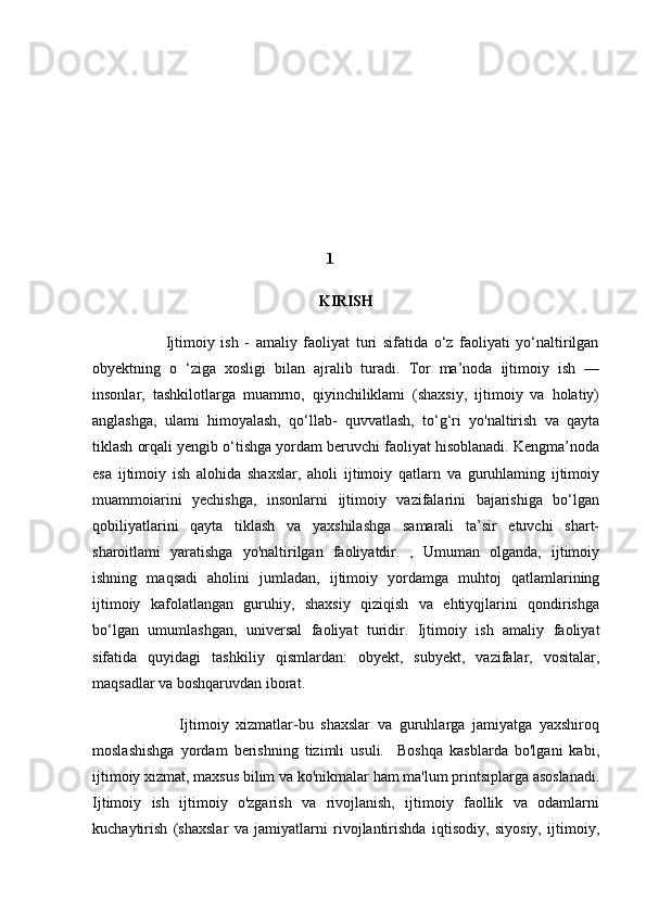  
 
 
 
 
                                                                           1
KIRISH
                        Ijtimoiy   ish   -   amaliy   faoliyat   turi   sifatida   o‘z   faoliyati   yo‘naltirilgan
obyektning   o   ‘ziga   xosligi   bilan   ajralib   turadi.   Tor   ma’noda   ijtimoiy   ish   —
insonlar,   tashkilotlarga   muamrno,   qiyinchiliklami   (shaxsiy,   ijtimoiy   va   holatiy)
anglashga,   ulami   himoyalash,   qo‘llab-   quvvatlash,   to‘g‘ri   yo'naltirish   va   qayta
tiklash orqali yengib o‘tishga yordam beruvchi faoliyat hisoblanadi. Kengma’noda
esa   ijtimoiy   ish   alohida   shaxslar,   aholi   ijtimoiy   qatlarn   va   guruhlaming   ijtimoiy
muammoiarini   yechishga,   insonlarni   ijtimoiy   vazifalarini   bajarishiga   bo‘lgan
qobiliyatlarini   qayta   tiklash   va   yaxshilashga   samarali   ta’sir   etuvchi   shart-
sharoitlami   yaratishga   yo'naltirilgan   faoliyatdir.   ,   Umuman   olganda,   ijtimoiy
ishning   maqsadi   aholini   jumladan,   ijtimoiy   yordamga   muhtoj   qatlamlarining
ijtimoiy   kafolatlangan   guruhiy,   shaxsiy   qiziqish   va   ehtiyqjlarini   qondirishga
bo‘lgan   umumlashgan,   universal   faoliyat   turidir.   Ijtimoiy   ish   amaliy   faoliyat
sifatida   quyidagi   tashkiliy   qismlardan:   obyekt,   subyekt,   vazifalar,   vositalar,
maqsadlar va boshqaruvdan iborat.
                        Ijtimoiy   xizmatlar-bu   shaxslar   va   guruhlarga   jamiyatga   yaxshiroq
moslashishga   yordam   berishning   tizimli   usuli.     Boshqa   kasblarda   bo'lgani   kabi,
ijtimoiy xizmat, maxsus bilim va ko'nikmalar ham ma'lum printsiplarga asoslanadi.
Ijtimoiy   ish   ijtimoiy   o'zgarish   va   rivojlanish,   ijtimoiy   faollik   va   odamlarni
kuchaytirish   (shaxslar   va   jamiyatlarni   rivojlantirishda   iqtisodiy,   siyosiy,   ijtimoiy, 