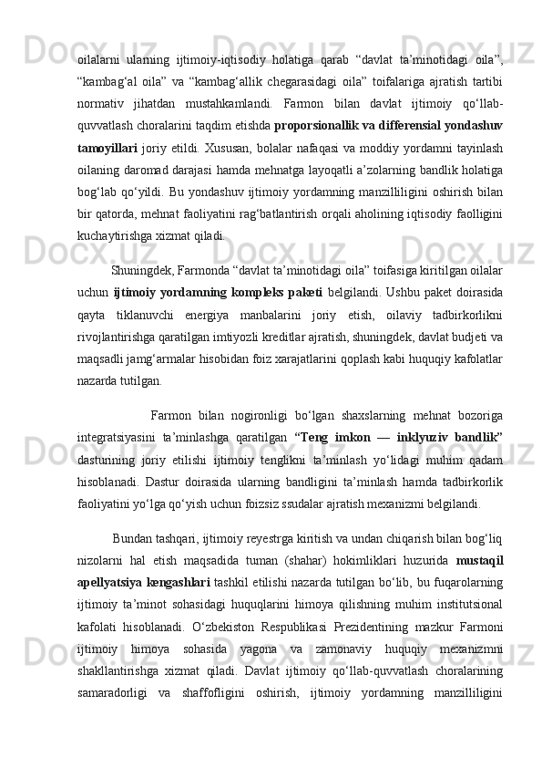 oilalarni   ularning   ijtimoiy-iqtisodiy   holatiga   qarab   “davlat   ta’minotidagi   oila”,
“kambag‘al   oila”   va   “kambag‘allik   chegarasidagi   oila”   toifalariga   ajratish   tartibi
normativ   jihatdan   mustahkamlandi.   Farmon   bilan   davlat   ijtimoiy   qo‘llab-
quvvatlash choralarini taqdim etishda  proporsionallik va differensial yondashuv
tamoyillari   joriy  etildi.   Xususan,   bolalar   nafaqasi   va  moddiy   yordamni   tayinlash
oilaning daromad darajasi  hamda mehnatga layoqatli a’zolarning bandlik holatiga
bog‘lab  qo‘yildi.  Bu  yondashuv   ijtimoiy  yordamning  manzilliligini   oshirish   bilan
bir qatorda, mehnat faoliyatini rag‘batlantirish orqali aholining iqtisodiy faolligini
kuchaytirishga xizmat qiladi.
          Shuningdek, Farmonda “davlat ta’minotidagi oila” toifasiga kiritilgan oilalar
uchun   ijtimoiy   yordamning   kompleks   paketi   belgilandi.   Ushbu   paket   doirasida
qayta   tiklanuvchi   energiya   manbalarini   joriy   etish,   oilaviy   tadbirkorlikni
rivojlantirishga qaratilgan imtiyozli kreditlar ajratish, shuningdek, davlat budjeti va
maqsadli jamg‘armalar hisobidan foiz xarajatlarini qoplash kabi huquqiy kafolatlar
nazarda tutilgan.
                    Farmon   bilan   nogironligi   bo‘lgan   shaxslarning   mehnat   bozoriga
integratsiyasini   ta’minlashga   qaratilgan   “Teng   imkon   —   inklyuziv   bandlik”
dasturining   joriy   etilishi   ijtimoiy   tenglikni   ta’minlash   yo‘lidagi   muhim   qadam
hisoblanadi.   Dastur   doirasida   ularning   bandligini   ta’minlash   hamda   tadbirkorlik
faoliyatini yo‘lga qo‘yish uchun foizsiz ssudalar ajratish mexanizmi belgilandi.
          Bundan tashqari, ijtimoiy reyestrga kiritish va undan chiqarish bilan bog‘liq
nizolarni   hal   etish   maqsadida   tuman   (shahar)   hokimliklari   huzurida   mustaqil
apellyatsiya kengashlari   tashkil  etilishi nazarda tutilgan bo‘lib, bu fuqarolarning
ijtimoiy   ta’minot   sohasidagi   huquqlarini   himoya   qilishning   muhim   institutsional
kafolati   hisoblanadi.   O‘zbekiston   Respublikasi   Prezidentining   mazkur   Farmoni
ijtimoiy   himoya   sohasida   yagona   va   zamonaviy   huquqiy   mexanizmni
shakllantirishga   xizmat   qiladi.   Davlat   ijtimoiy   qo‘llab-quvvatlash   choralarining
samaradorligi   va   shaffofligini   oshirish,   ijtimoiy   yordamning   manzilliligini 