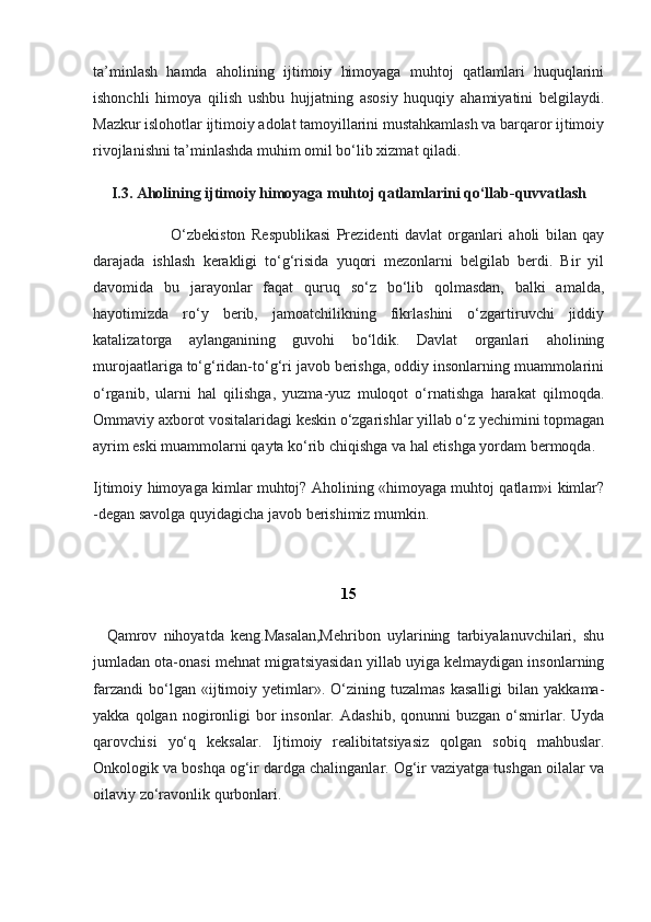 ta’minlash   hamda   aholining   ijtimoiy   himoyaga   muhtoj   qatlamlari   huquqlarini
ishonchli   himoya   qilish   ushbu   hujjatning   asosiy   huquqiy   ahamiyatini   belgilaydi.
Mazkur islohotlar ijtimoiy adolat tamoyillarini mustahkamlash va barqaror ijtimoiy
rivojlanishni ta’minlashda muhim omil bo‘lib xizmat qiladi.
I.3. Aholining ijtimoiy himoyaga muhtoj qatlamlarini qo‘llab-quvvatlash
                          O‘zbekiston   Respublikasi   Prezidenti   davlat   organlari   aholi   bilan   qay
darajada   ishlash   kerakligi   to‘g‘risida   yuqori   mezonlarni   belgilab   berdi.   Bir   yil
davomida   bu   jarayonlar   faqat   quruq   so‘z   bo‘lib   qolmasdan,   balki   amalda,
hayotimizda   ro‘y   berib,   jamoatchilikning   fikrlashini   o‘zgartiruvchi   jiddiy
katalizatorga   aylanganining   guvohi   bo‘ldik.   Davlat   organlari   aholining
murojaatlariga to‘g‘ridan-to‘g‘ri javob berishga, oddiy insonlarning muammolarini
o‘rganib,   ularni   hal   qilishga,   yuzma-yuz   muloqot   o‘rnatishga   harakat   qilmoqda.
Ommaviy axborot vositalaridagi keskin o‘zgarishlar yillab o‘z yechimini topmagan
ayrim eski muammolarni qayta ko‘rib chiqishga va hal etishga yordam bermoqda.
Ijtimoiy himoyaga kimlar muhtoj? Aholining «himoyaga muhtoj qatlam»i kimlar?
-degan savolga quyidagicha javob berishimiz mumkin.
           
15
    Qamrov   nihoyatda   keng.Masalan,Mehribon   uylarining   tarbiyalanuvchilari,   shu
jumladan ota-onasi mehnat migratsiyasidan yillab uyiga kelmaydigan insonlarning
farzandi   bo‘lgan   «ijtimoiy  yetimlar».  O‘zining  tuzalmas   kasalligi   bilan   yakkama-
yakka  qolgan  nogironligi  bor  insonlar.  Adashib,   qonunni   buzgan  o‘smirlar.  Uyda
qarovchisi   yo‘q   keksalar.   Ijtimoiy   realibitatsiyasiz   qolgan   sobiq   mahbuslar.
Onkologik va boshqa og‘ir dardga chalinganlar. Og‘ir vaziyatga tushgan oilalar va
oilaviy zo‘ravonlik qurbonlari. 