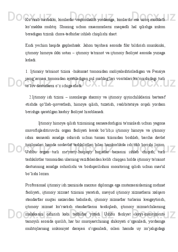 Ko‘rinib  turibdiki,  kimlardir  vaqtinchalik  yordamga,  kimlardir  esa   uzoq  muddatli
ko‘makka   muhtoj.   Shuning   uchun   muammolarni   maqsadli   hal   qilishga   imkon
beradigan tizimli chora-tadbirlar ishlab chiqilishi shart.
Endi   yechim   haqida   gaplashsak.   Jahon   tajribasi   asosida   fikr   bildirish   mumkinki,
ijtimoiy himoya ikki ustun – ijtimoiy ta'minot va ijtimoiy faoliyat asosida yuzaga
keladi. 
1.   Ijtimoiy   ta'minot   tizimi   -hukumat   tomonidan   moliyalashtiriladigan   va   Pensiya
jamg‘armasi tomonidan ajratiladigan pul mablag‘lari vositalari ko‘rinishidagi turli
to‘lov dasturlarni o‘z ichiga oladi.
    2.Ijtimoiy   ish   tizimi   –   insonlarga   shaxsiy   va   ijtimoiy   qiyinchiliklarini   bartaraf
etishda   qo‘llab-quvvatlash,   himoya   qilish,   tuzatish,   realibitatsiya   orqali   yordam
berishga qaratilgan kasbiy faoliyat hisoblanadi.
               Ijtimoiy himoya qilish tizimining samaradorligini ta'minlash uchun yagona
muvofiqlashtiruvchi   organ   faoliyati   kerak   bo‘lib,u   ijtimoiy   himoya   va   ijtimoiy
ishni   samarali   amalga   oshirish   uchun   tuman   tizimidan   boshlab,   barcha   davlat
tuzilmalari  hamda nodavlat tashkilotlari bilan hamkorlikda ish olib borishi  lozim.
Ushbu   organ   turli   me'yoriy-huquqiy   hujjatlar   bazasini   ishlab   chiqish,   turli
tashkilotlar tomonidan ularning vazifalaridan kelib chiqqan holda ijtimoiy ta'minot
dasturining   amalga   oshirilishi   va   boshqarilishini   monitoring   qilish   uchun   mas'ul
bo‘lishi lozim.
Professional ijtimoiy ish zaminida maxsus diplomga ega mutaxassislarning mehnat
faoliyati,   ijtimoiy   xizmat   tizimini   yaratish,   mavjud   ijtimoiy   xizmatlarni   xalqaro
standartlar   nuqtai   nazaridan   baholash,   ijtimoiy   xizmatlar   turlarini   kengaytirish,
ijtimoiy   xizmat   ko‘rsatish   standartlarini   tasdiqlash,   ijtimoiy   xizmatchilarning
malakasini   oshirish   kabi   tadbirlar   yotadi.   Ushbu   faoliyat   «keys-menejment»
tamoyili   asosida   qurilib,   har   bir   murojaatchining   shikoyati   o‘rganiladi,   yordamga
muhtojlarning   imkoniyat   darajasi   o‘rganiladi,   oilasi   hamda   uy   xo‘jaligidagi 