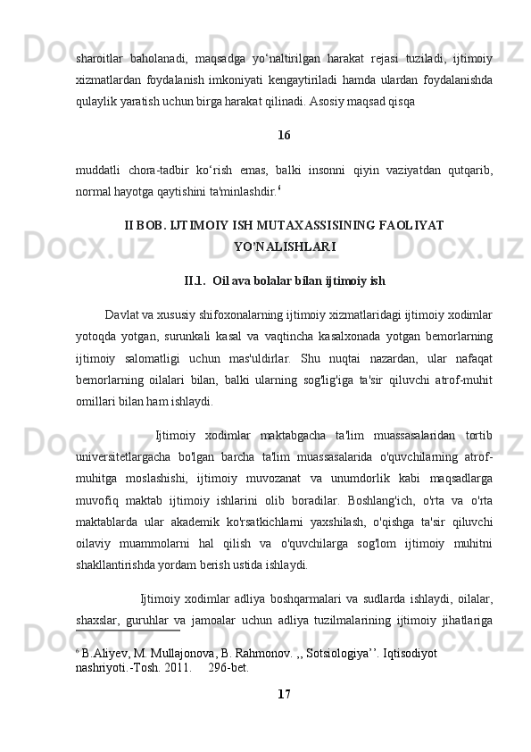 sharoitlar   baholanadi,   maqsadga   yo‘naltirilgan   harakat   rejasi   tuziladi,   ijtimoiy
xizmatlardan   foydalanish   imkoniyati   kengaytiriladi   hamda   ulardan   foydalanishda
qulaylik yaratish uchun birga harakat qilinadi. Asosiy maqsad qisqa 
16
muddatli   chora-tadbir   ko‘rish   emas,   balki   insonni   qiyin   vaziyatdan   qutqarib,
normal hayotga qaytishini ta'minlashdir. 6
II BOB. IJTIMOIY ISH MUTAXASSISINING FAOLIYAT
YO’NALISHLARI
II.1.  Oil ava bolalar bilan ijtimoiy ish
         Davlat va xususiy shifoxonalarning ijtimoiy xizmatlaridagi ijtimoiy xodimlar
yotoqda   yotgan,   surunkali   kasal   va   vaqtincha   kasalxonada   yotgan   bemorlarning
ijtimoiy   salomatligi   uchun   mas'uldirlar.   Shu   nuqtai   nazardan,   ular   nafaqat
bemorlarning   oilalari   bilan,   balki   ularning   sog'lig'iga   ta'sir   qiluvchi   atrof-muhit
omillari bilan ham ishlaydi.
                Ijtimoiy   xodimlar   maktabgacha   ta'lim   muassasalaridan   tortib
universitetlargacha   bo'lgan   barcha   ta'lim   muassasalarida   o'quvchilarning   atrof-
muhitga   moslashishi,   ijtimoiy   muvozanat   va   unumdorlik   kabi   maqsadlarga
muvofiq   maktab   ijtimoiy   ishlarini   olib   boradilar.   Boshlang'ich,   o'rta   va   o'rta
maktablarda   ular   akademik   ko'rsatkichlarni   yaxshilash,   o'qishga   ta'sir   qiluvchi
oilaviy   muammolarni   hal   qilish   va   o'quvchilarga   sog'lom   ijtimoiy   muhitni
shakllantirishda yordam berish ustida ishlaydi.
                          Ijtimoiy   xodimlar   adliya   boshqarmalari   va   sudlarda   ishlaydi,   oilalar,
shaxslar,   guruhlar   va   jamoalar   uchun   adliya   tuzilmalarining   ijtimoiy   jihatlariga
6
  B . Aliyev ,  M .  Mullajonova ,  B .  Rahmonov . ,,  Sotsiologiya ’’.  Iqtisodiyot  
nashriyoti .- Tosh . 2011.     296- bet .
17 