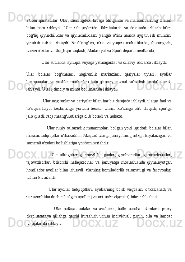 e'tibor qaratadilar. Ular, shuningdek, hibsga olinganlar va mahkumlarning oilalari
bilan   ham   ishlaydi.   Ular   ish   joylarida,   fabrikalarda   va   dalalarda   ishlash   bilan
bog'liq   qiyinchiliklar   va   qiyinchiliklarni   yengib   o'tish   hamda   uyg'un   ish   muhitini
yaratish   ustida   ishlaydi.   Boshlang'ich,   o'rta   va   yuqori   maktablarda,   shuningdek,
universitetlarda, Sog'liqni saqlash, Madaniyat va Sport departamentlarida;
                Ular sudlarda, ayniqsa voyaga yetmaganlar va oilaviy sudlarda ishlaydi.
Ular   bolalar   bog'chalari,   nogironlik   markazlari,   qariyalar   uylari,   ayollar
boshpanalari   va   yoshlar   markazlari   kabi   ijtimoiy   xizmat   ko'rsatish   tashkilotlarida
ishlaydi. Ular ijtimoiy ta'minot bo'limlarida ishlaydi.
                Ular nogironlar va qariyalar bilan har bir darajada ishlaydi, ularga faol va
to'siqsiz   hayot   kechirishga   yordam   beradi.   Ularni   ko'chaga   olib   chiqadi,   sportga
jalb qiladi, raqs mashg'ulotlariga olib boradi va hokazo.
                          Ular   ruhiy  salomatlik  muammolari   bo'lgan  yoki  iqtidorli  bolalar  bilan
maxsus tadqiqotlar o'tkazadilar. Maqsad ularga jamiyatning integratsiyalashgan va
samarali a'zolari bo'lishlariga yordam berishdir.
                          Ular   alkogolizmga   moyil   bo'lganlar,   giyohvandlar,   gomoseksuallar,
tajovuzkorlar,   bekorchi   nafaqaxo'rlar   va   jamiyatga   moslashishda   qiynalayotgan
homilador  ayollar bilan ishlaydi, ularning homiladorlik salomatligi  va farovonligi
uchun kurashadi.
                          Ular   ayollar   tadqiqotlari,   ayollarning   bo'sh   vaqtlarini   o'tkazishadi   va
zo'ravonlikka duchor bo'lgan ayollar (va uni sodir etganlar) bilan ishlashadi.
                          Ular   nafaqat   bolalar   va   ayollarni,   balki   barcha   odamlarni   jinsiy
ekspluatatsiya   qilishga   qarshi   kurashish   uchun   individual,   guruh,   oila   va   jamoat
darajalarida ishlaydi. 