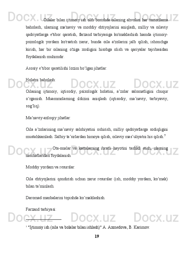                           Oilalar bilan ijtimoiy ish olib borishda oilaning ahvolini har tomonlama
baholash,   ularning   ma'naviy   va   moddiy   ehtiyojlarini   aniqlash,   milliy   va   oilaviy
qadriyatlarga   e'tibor   qaratish,   farzand   tarbiyasiga   ko'maklashish   hamda   ijtimoiy-
psixologik   yordam   ko'rsatish   zarur,   bunda   oila   a'zolarini   jalb   qilish,   ishonchga
kirish,   har   bir   oilaning   o'ziga   xosligini   hisobga   olish   va   qariyalar   tajribasidan
foydalanish muhimdir. 
Asosiy e tibor qaratilishi lozim bo lgan jihatlar:ʼ ʻ
Holatni baholash:
Oilaning   ijtimoiy,   iqtisodiy,   psixologik   holatini,   a zolar   salomatligini   chuqur	
ʼ
o rganish.   Muammolarning   ildizini   aniqlash   (iqtisodiy,   ma naviy,   tarbiyaviy,	
ʻ ʼ
sog liq).	
ʻ
Ma naviy-axloqiy jihatlar:
ʼ
Oila   a zolarining   ma naviy   salohiyatini   oshirish,   milliy   qadriyatlarga   sodiqligini	
ʼ ʼ
mustahkamlash. Salbiy ta sirlardan himoya qilish, oilaviy mas’uliyatni his qilish.	
ʼ 7
                          Ota-onalar   va   kattalarning   ibratli   hayotini   tashkil   etish,   ularning
nasihatlaridan foydalanish.
Moddiy yordam va resurslar:
Oila   ehtiyojlarini   qondirish   uchun   zarur   resurslar   (ish,   moddiy   yordam,   ko mak)	
ʻ
bilan ta minlash.	
ʼ
Daromad manbalarini topishda ko maklashish.	
ʻ
Farzand tarbiyasi:
7
  "Ijtimoiy ish (oila va bolalar bilan ishlash)" A. Axmedova, B. Karimov.
19 