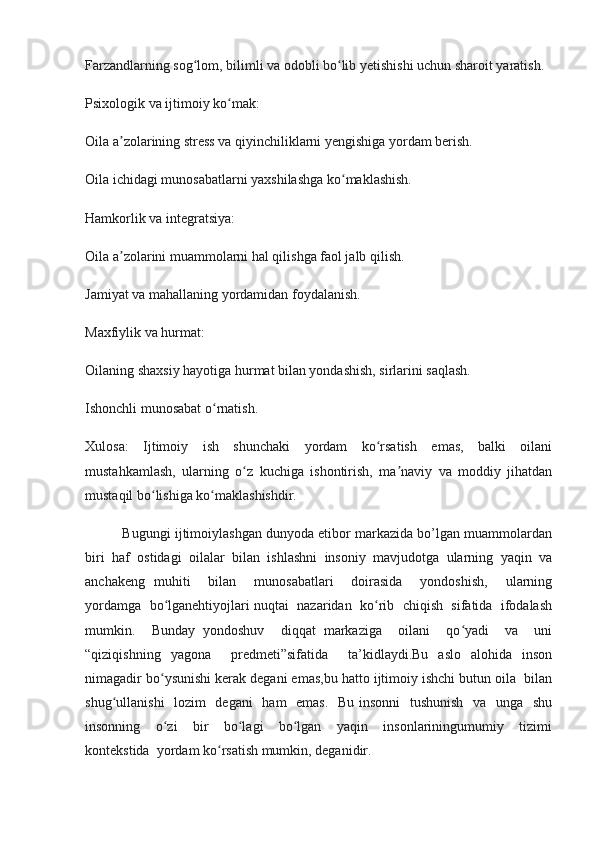 Farzandlarning sog lom, bilimli va odobli bo lib yetishishi uchun sharoit yaratish.ʻ ʻ
Psixologik va ijtimoiy ko mak:	
ʻ
Oila a zolarining stress va qiyinchiliklarni yengishiga yordam berish.	
ʼ
Oila ichidagi munosabatlarni yaxshilashga ko maklashish.	
ʻ
Hamkorlik va integratsiya:
Oila a zolarini muammolarni hal qilishga faol jalb qilish.	
ʼ
Jamiyat va mahallaning yordamidan foydalanish.
Maxfiylik va hurmat:
Oilaning shaxsiy hayotiga hurmat bilan yondashish, sirlarini saqlash.
Ishonchli munosabat o rnatish. 	
ʻ
Xulosa:   Ijtimoiy   ish   shunchaki   yordam   ko rsatish   emas,   balki   oilani	
ʻ
mustahkamlash,   ularning   o z   kuchiga   ishontirish,   ma naviy   va   moddiy   jihatdan	
ʻ ʼ
mustaqil bo lishiga ko maklashishdir. 	
ʻ ʻ
          Bugungi ijtimoiylashgan dunyoda etibor markazida bo’lgan muammolardan
biri   haf   ostidagi   oilalar   bilan   ishlashni   insoniy   mavjudotga   ularning   yaqin   va
anchakeng   muhiti     bilan     munosabatlari     doirasida     yondoshish,     ularning
yordamga  bo lganehtiyojlari nuqtai  nazaridan  ko rib  chiqish  sifatida  ifodalash	
ʻ ʻ
mumkin.     Bunday   yondoshuv     diqqat   markaziga     oilani     qo yadi     va     uni	
ʻ
“qiziqishning   yagona     predmeti”sifatida     ta’kidlaydi.Bu   aslo   alohida   inson
nimagadir bo ysunishi kerak degani emas,bu hatto ijtimoiy ishchi butun oila  bilan	
ʻ
shug ullanishi    lozim    degani    ham    emas.    Bu insonni   tushunish   va   unga   shu	
ʻ
insonning     o zi     bir     bo lagi     bo lgan     yaqin     insonlariningumumiy     tizimi	
ʻ ʻ ʻ
kontekstida  yordam ko rsatish mumkin, deganidir.	
ʻ 