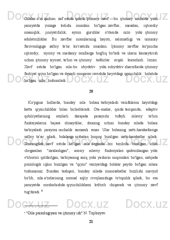 Oilalar o’zi qachon  xaf ostida qoladi Ijtimoiy  xavf —bu  ijtimoiy  muhitda  yoki
jamiyatda     yuzaga     kelishi     mumkin     bo'lgan   xavflar,     masalan,     iqtisodiy
noaniqlik,     jinoyatchilik,     ayrim     guruhlar     o'rtasida     nizo     yoki   ijtimoiy
adolatsizliklar.    Bu    xavflar    insonlarning    hayoti,    salomatligi    va    umumiy
farovonligiga     salbiy     ta'sir     ko'rsatishi     mumkin.     Ijtimoiy     xavflar     ko'pincha
iqtisodiy,     siyosiy   va   madaniy   omillarga   bog'liq   bo'ladi   va   ularni   kamaytirish
uchun   ijtimoiy   siyosat,   ta'lim   va   ijtimoiy       tadbirlar       orqali       kurashish       lozim.
Xavf     ostida     bo'lgan     oila-bu     obyektiv     yoki subyektiv sharoitlarda ijtimoiy
faoliyat qiyin bo'lgan va deyarli muqarrar ravishda hayotdagi qiyinchilik   holatida
bo'lgan   oila   tushuniladi.
20
     Ko'pgina     hollarda,   bunday     oila     bolani tarbiyalash   vazifalarini   hayotdagi
katta     qiyinchiliklar     bilan     birlashtiradi.     Ota-onalar,     qoida   tariqasida,       adaptiv
qobiliyatlarning       sezilarli       darajada       pasayishi       tufayli       oilaviy       ta'lim
funksiyalarini     bajara     olmaydilar,     shuning     uchun     bunday     oilada     bolani
tarbiyalash   jarayoni unchalik   samarali   emas.   Ular   bolaning   xatti-harakatlariga
salbiy   ta'sir   qiladi,   bolalarga nisbatan   huquqi   buzilgan   xatti-harakatlar   qiladi.
Shuningdek,   xavf     ostida     bo'lgan     oila   deganda     biz     tuzilishi     buzilgan,     ichki
chegaralari     "xiralashgan",     asosiy     oilaviy     funksiyalari   qadrsizlangan   yoki
e'tiborsiz   qoldirilgan,   tarbiyaning   aniq   yoki   yashirin   nuqsonlari   bo'lgan,   natijada
psixologik  iqlim  buzilgan  va  "qiyin"  vaziyatdagi  bolalar  paydo  bo'lgan  oilani
tushunamiz.   Bundan   tashqari,   bunday   oilada   munosabatlar    buzilishi    mavjud
bo'lib,   oila a'zolarining   normal    aqliy   rivojlanishiga    to'sqinlik   qiladi,   bu   esa
jamiyatda     moslashishda   qiyinchiliklarni     keltirib     chiqaradi     va     ijtimoiy     xavf
tug'diradi.  8
 
8
  "Oila psixologiyasi va ijtimoiy ish" N. Tojiboyev.
21 