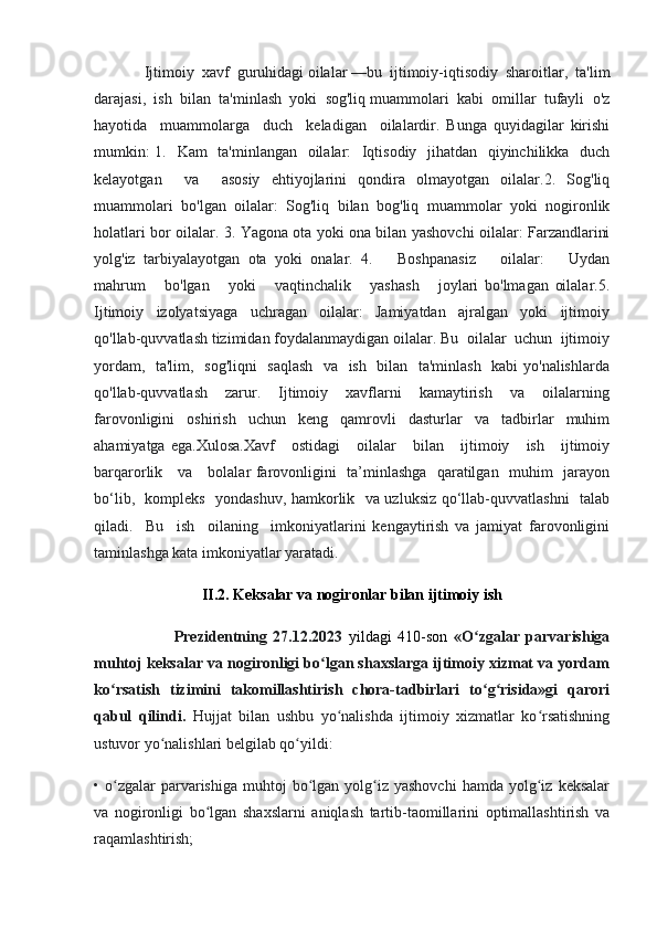               Ijtimoiy  xavf  guruhidagi oilalar —bu  ijtimoiy-iqtisodiy  sharoitlar,  ta'lim
darajasi,  ish  bilan  ta'minlash  yoki  sog'liq muammolari  kabi  omillar  tufayli  o'z
hayotida     muammolarga     duch     keladigan     oilalardir.   Bunga   quyidagilar   kirishi
mumkin:  1.   Kam    ta'minlangan   oilalar:   Iqtisodiy   jihatdan   qiyinchilikka   duch
kelayotgan     va     asosiy   ehtiyojlarini   qondira   olmayotgan   oilalar.2.   Sog'liq
muammolari   bo'lgan   oilalar:   Sog'liq   bilan   bog'liq   muammolar   yoki   nogironlik
holatlari bor oilalar. 3. Yagona ota yoki ona bilan yashovchi oilalar: Farzandlarini
yolg'iz   tarbiyalayotgan   ota   yoki   onalar.   4.       Boshpanasiz       oilalar:       Uydan
mahrum       bo'lgan       yoki       vaqtinchalik       yashash       joylari   bo'lmagan   oilalar.5.
Ijtimoiy     izolyatsiyaga     uchragan     oilalar:     Jamiyatdan     ajralgan     yoki     ijtimoiy
qo'llab-quvvatlash tizimidan foydalanmaydigan oilalar. Bu  oilalar  uchun  ijtimoiy
yordam,   ta'lim,   sog'liqni   saqlash   va   ish   bilan   ta'minlash   kabi yo'nalishlarda
qo'llab-quvvatlash       zarur.       Ijtimoiy       xavflarni       kamaytirish       va       oilalarning
farovonligini   oshirish   uchun   keng   qamrovli   dasturlar   va   tadbirlar   muhim
ahamiyatga   ega.Xulosa.Xavf       ostidagi       oilalar       bilan       ijtimoiy       ish       ijtimoiy
barqarorlik     va     bolalar farovonligini   ta’minlashga   qaratilgan   muhim   jarayon
bo‘lib,   kompleks   yondashuv, hamkorlik   va uzluksiz qo‘llab-quvvatlashni   talab
qiladi.     Bu     ish     oilaning     imkoniyatlarini   kengaytirish   va   jamiyat   farovonligini
taminlashga kata imkoniyatlar yaratadi.
II.2. Keksalar va nogironlar bilan ijtimoiy ish
                          Prezidentning   27.12.2023   yildagi   410 -son   «O zgalar   parvarishigaʻ
muhtoj keksalar va nogironligi bo lgan shaхslarga ijtimoiy хizmat va yordam	
ʻ
ko rsatish   tizimini   takomillashtirish   chora-tadbirlari   to g risida»gi   qarori	
ʻ ʻ ʻ
qabul   qilindi.   Hujjat   bilan   ushbu   yo nalishda   ijtimoiy   хizmatlar   ko rsatishning	
ʻ ʻ
ustuvor yo nalishlari belgilab qo yildi:	
ʻ ʻ
•  o zgalar  parvarishiga  muhtoj  bo lgan  yolg iz  yashovchi  hamda  yolg iz  keksalar	
ʻ ʻ ʻ ʻ
va   nogironligi   bo lgan   shaхslarni   aniqlash   tartib-taomillarini   optimallashtirish   va	
ʻ
raqamlashtirish; 