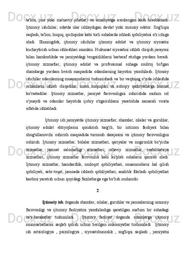ta'lim,   jins   yoki   ma'naviy   jihatlar)   va   amaliyotga   asoslangan   kasb   hisoblanadi.
Ijtimoiy   ishchilar,   odatda   ular   ishlaydigan   davlat   yoki   xususiy   sektor.   Sog'liqni
saqlash, ta'lim, huquq, qochqinlar kabi turli sohalarda ishlash qobiliyatini o'z ichiga
oladi.   Shuningdek,   ijtimoiy   ishchilar   ijtimoiy   adolat   va   ijtimoiy   siyosatni
kuchaytirish uchun ishlashlari mumkin. Hukumat siyosatini ishlab chiqish jarayoni
bilan   hamkorlikda   va   jamiyatdagi   tengsizliklarni   bartaraf   etishga   yordam   beradi.
ijtimoiy   xizmatlar,   ijtimoiy   adolat   va   professional   sohaga   muhtoj   bo'lgan
shaxslarga   yordam   berish   maqsadida   odamlarning   hayotini   yaxshilash.   Ijtimoiy
ishchilar odamlarning muammolarini tushunishadi va bir vaqtning o'zida ishlashda
echimlarni   ishlab   chiqadilar,   inson   huquqlari   va   axloqiy   qadriyatlarga   hurmat
ko'rsatadilar.   Ijtimoiy   xizmatlar,   jamiyat   farovonligini   oshirishda   muhim   rol
o'ynaydi   va   odamlar   hayotida   ijobiy   o'zgarishlarni   yaratishda   samarali   vosita
sifatida ishlatiladi.
                         Ijtimoiy ish jamiyatda ijtimoiy xizmatlar, shaxslar, oilalar  va guruhlar,
ijtimoiy   adolat   ehtiyojlarini   qondirish   targ'ib,   bir   intizom   faoliyati   bilan
shug'ullanuvchi   oshirish   maqsadida   turmush   darajasini   va   ijtimoiy   farovonligini
oshirish.   Ijtimoiy   xizmatlar;   bolalar   xizmatlari,   qariyalar   va   nogironlik   bo'yicha
xizmatlar,   jamoat   salomatligi   xizmatlari,   oilaviy   xizmatlar,   reabilitatsiya
xizmatlari,   ijtimoiy   xizmatlar   farovonlik   kabi   ko'plab   sohalarni   qamrab   oladi.
Ijtimoiy   xizmatlar,   hamdardlik,   muloqot   qobiliyatlari,   muammolarni   hal   qilish
qobiliyati,   sabr-toqat,   jamoada   ishlash   qobiliyatlari,   analitik   fikrlash   qobiliyatlari
kasbini yaratish uchun quyidagi fazilatlarga ega bo'lish muhimdir.
2
              Ijtimoiy ish  deganda shaxslar, oilalar, guruhlar va jamoalarning umumiy
farovonligi   va   ijtimoiy   faoliyatini   yaxshilashga   qaratilgan   ma'lum   bir   sohadagi
sa'y-harakatlar   tushuniladi.     Ijtimoiy   faoliyat   deganda   odamlarga   ijtimoiy
munosabatlarini   saqlab   qolish   uchun   berilgan   imkoniyatlar   tushuniladi.     Ijtimoiy
ish   sotsiologiya   ,   psixologiya   ,   siyosatshunoslik   ,   sog'liqni   saqlash   ,   jamiyatni 