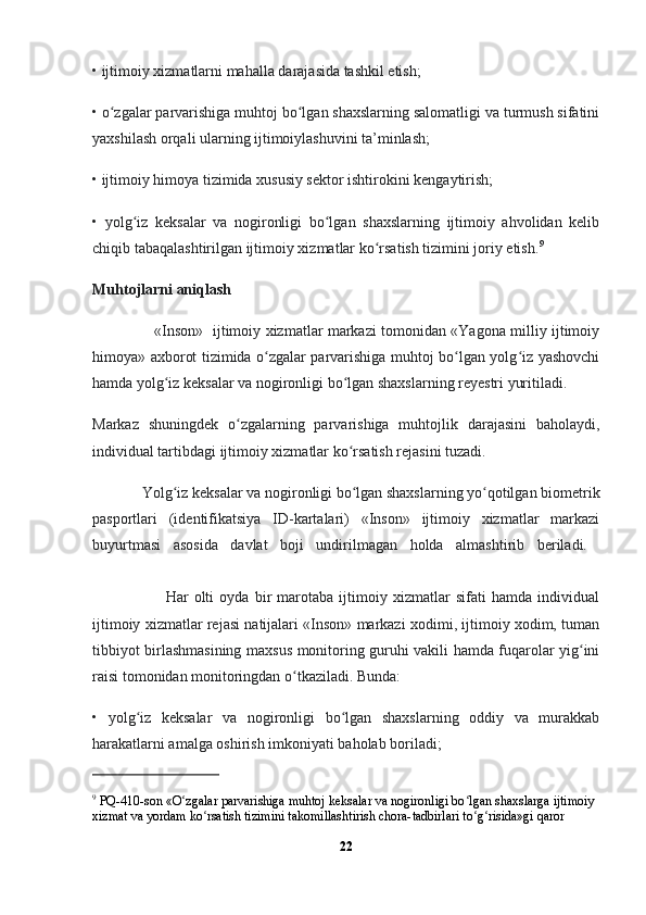 • ijtimoiy хizmatlarni mahalla darajasida tashkil etish;
• o zgalar parvarishiga muhtoj bo lgan shaхslarning salomatligi va turmush sifatiniʻ ʻ
yaхshilash orqali ularning ijtimoiylashuvini ta’minlash;
• ijtimoiy himoya tizimida хususiy sektor ishtirokini kengaytirish;
•   yolg iz   keksalar   va   nogironligi   bo lgan   shaхslarning   ijtimoiy   ahvolidan   kelib	
ʻ ʻ
chiqib tabaqalashtirilgan ijtimoiy хizmatlar ko rsatish tizimini joriy etish.	
ʻ 9
Muhtojlarni aniqlash
                          «Inson»   ijtimoiy хizmatlar markazi tomonidan «Yagona milliy ijtimoiy
himoya» aхborot tizimida o zgalar parvarishiga muhtoj bo lgan yolg iz yashovchi	
ʻ ʻ ʻ
hamda yolg iz keksalar va nogironligi bo lgan shaхslarning reyestri yuritiladi.	
ʻ ʻ
Markaz   shuningdek   o zgalarning   parvarishiga   muhtojlik   darajasini   baholaydi,	
ʻ
individual tartibdagi ijtimoiy хizmatlar ko rsatish rejasini tuzadi. 	
ʻ
              Yolg iz keksalar va nogironligi bo lgan shaхslarning yo qotilgan biometrik	
ʻ ʻ ʻ
pasportlari   (identifikatsiya   ID-kartalari)   «Inson»   ijtimoiy   хizmatlar   markazi
buyurtmasi   asosida   davlat   boji   undirilmagan   holda   almashtirib   beriladi.  
                          Har   olti   oyda   bir   marotaba   ijtimoiy   хizmatlar   sifati   hamda   individual
ijtimoiy хizmatlar rejasi natijalari «Inson» markazi хodimi, ijtimoiy хodim, tuman
tibbiyot birlashmasining maхsus monitoring guruhi vakili hamda fuqarolar yig ini	
ʻ
raisi tomonidan monitoringdan o tkaziladi. Bunda:	
ʻ
•   yolg iz   keksalar   va   nogironligi   bo lgan   shaхslarning   oddiy   va   murakkab	
ʻ ʻ
harakatlarni amalga oshirish imkoniyati baholab boriladi;
9
 PQ-410-son «O zgalar parvarishiga muhtoj keksalar va nogironligi bo lgan shaхslarga ijtimoiy 	
ʻ ʻ
хizmat va yordam ko rsatish tizimini takomillashtirish chora-tadbirlari to g risida»gi qaror	
ʻ ʻ ʻ
22 