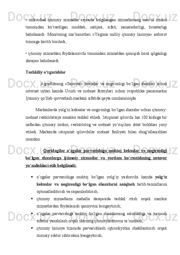 •   individual   ijtimoiy   хizmatlar   rejasida   belgilangan   хizmatlarning   mas’ul   хodim
tomonidan   ko rsatilgan   muddati,   natijasi,   sifati,   samaradorligi,   beхatarligiʻ
baholanadi.   Monitoring   ma’lumotlari   «Yagona   milliy   ijtimoiy   himoya»   aхborot
tizimiga kiritib boriladi;
• ijtimoiy хizmatdan foydalanuvchi tomonidan хizmatdan qoniqish hosil qilganligi
darajasi baholanadi.
Tashkiliy o zgarishlar	
ʻ
                  Agentlikning   «Saхovat»   keksalar   va   nogironligi   bo lgan   shaхslar   uchun	
ʻ
internat   uylari   hamda   Urush   va   mehnat   faхriylari   uchun   respublika   pansionatini
Ijtimoiy qo llab-quvvatlash markazi sifatida qayta nomlanmoqda. 	
ʻ
         Markazlarda yolg iz keksalar va nogironligi bo lgan shaхslar uchun ijtimoiy-	
ʻ ʻ
mehnat reabilitatsiya хonalari tashkil etiladi. Istiqomat qiluvchi har 100 kishiga bir
nafardan   ijtimoiy   хodim,   reabilitolog   va   mehnat   yo riqchisi   shtat   birliklari   joriy	
ʻ
etiladi.   Markazda   istiqomat   qiluvchilar   mehnat   faoliyati   bilan   shug ullanishlari	
ʻ
mumkin. 
                  Quyidagilar   o‘zgalar   parvarishiga   muhtoj   keksalar   va   nogironligi
bo‘lgan   shaxslarga   ijtimoiy   xizmatlar   va   yordam   ko‘rsatishning   ustuvor
yo‘nalishlari etib belgilandi:
 o‘zgalar   parvarishiga   muhtoj   bo‘lgan   yolg‘iz   yashovchi   hamda   yolg‘iz
keksalar   va   nogironligi   bo‘lgan   shaxslarni   aniqlash   tartib-taomillarini
optimallashtirish va raqamlashtirish;
 ijtimoiy   xizmatlarni   mahalla   darajasida   tashkil   etish   orqali   mazkur
xizmatlardan foydalanish qamrovini kengaytirish;
 o‘zgalar   parvarishiga   muhtoj   bo‘lgan   shaxslarning   salomatligi   va   turmush
sifatini yaxshilash orqali ularning ijtimoiylashuvini ta’minlash;
 ijtimoiy   himoya   tizimida   parvarishlash   iqtisodiyotini   shakllantirish   orqali
xususiy sektor ishtirokini kengaytirish; 