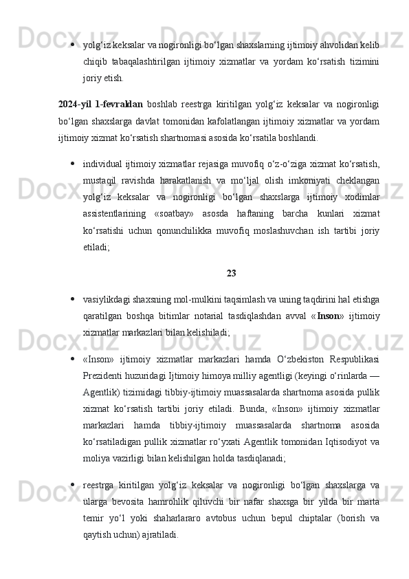  yolg‘iz keksalar va nogironligi bo‘lgan shaxslarning ijtimoiy ahvolidan kelib
chiqib   tabaqalashtirilgan   ijtimoiy   xizmatlar   va   yordam   ko‘rsatish   tizimini
joriy etish.
2024-yil   1-fevraldan   boshlab   reestrga   kiritilgan   yolg‘iz   keksalar   va   nogironligi
bo‘lgan   shaxslarga   davlat   tomonidan   kafolatlangan   ijtimoiy   xizmatlar   va   yordam
ijtimoiy xizmat ko‘rsatish shartnomasi asosida ko‘rsatila boshlandi.
 individual ijtimoiy xizmatlar rejasiga muvofiq o‘z-o‘ziga xizmat ko‘rsatish,
mustaqil   ravishda   harakatlanish   va   mo‘ljal   olish   imkoniyati   cheklangan
yolg‘iz   keksalar   va   nogironligi   bo‘lgan   shaxslarga   ijtimoiy   xodimlar
assistentlarining   «soatbay»   asosda   haftaning   barcha   kunlari   xizmat
ko‘rsatishi   uchun   qonunchilikka   muvofiq   moslashuvchan   ish   tartibi   joriy
etiladi;
23
 vasiylikdagi shaxsning mol-mulkini taqsimlash va uning taqdirini hal etishga
qaratilgan   boshqa   bitimlar   notarial   tasdiqlashdan   avval   « Inson »   ijtimoiy
xizmatlar markazlari bilan kelishiladi;
 «Inson»   ijtimoiy   xizmatlar   markazlari   hamda   O‘zbekiston   Respublikasi
Prezidenti huzuridagi Ijtimoiy himoya milliy agentligi (keyingi o‘rinlarda —
Agentlik) tizimidagi tibbiy-ijtimoiy muassasalarda shartnoma asosida pullik
xizmat   ko‘rsatish   tartibi   joriy   etiladi.   Bunda,   «Inson»   ijtimoiy   xizmatlar
markazlari   hamda   tibbiy-ijtimoiy   muassasalarda   shartnoma   asosida
ko‘rsatiladigan   pullik  xizmatlar  ro‘yxati  Agentlik  tomonidan  Iqtisodiyot   va
moliya vazirligi bilan kelishilgan holda tasdiqlanadi;
 reestrga   kiritilgan   yolg‘iz   keksalar   va   nogironligi   bo‘lgan   shaxslarga   va
ularga   bevosita   hamrohlik   qiluvchi   bir   nafar   shaxsga   bir   yilda   bir   marta
temir   yo‘l   yoki   shaharlararo   avtobus   uchun   bepul   chiptalar   (borish   va
qaytish uchun) ajratiladi. 