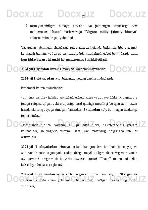 24
7. rasmiylashtirilgan   himoya   orderlari   va   jabrlangan   shaxslarga   doir
ma ’ lumotlar   “ Inson ”   markazlariga   “ Yagona   milliy   ijtimoiy   himoya ”
axborot   tizimi   orqali   yuboriladi .
Tazyiqdan   jabrlangan   shaxslarga   ruhiy   inqiroz   holatida   birlamchi   tibbiy   xizmat
ko‘rsatish tizimini yo‘lga qo‘yish maqsadida, shoshilinch qabul bo‘limlarida   tunu
kun ishlaydigan birlamchi ko‘mak xonalari tashkil etiladi:
2024-yil 1-iyundan  Jizzax, Navoiy va Xorazm viloyatlarida;
2024-yil 1 oktyabrdan  respublikaning qolgan barcha hududlarida.
Birlamchi ko‘mak xonalarida:
-jismoniy va ruhiy holatini yaxshilash uchun tazyiq va zo‘ravonlikka uchragan, o‘z
joniga suiqasd  qilgan yoki  o‘z joniga qasd qilishga  moyilligi  bo‘lgan xotin-qizlar
hamda ularning voyaga etmagan farzandlari  3 sutkadan  ko‘p bo‘lmagan muddatga
joylashtiriladi;
-shoshilinch   birinchi   yordam,   shu   jumladan   ruhiy,   psixoterapevtik   yordam
ko‘rsatiladi,   shuningdek,   yuqumli   kasalliklar   mavjudligi   to‘g‘risida   tahlillar
o‘tkaziladi.
2024-yil   1   oktyabrdan   himoya   orderi   berilgan   har   bir   holatda   tazyiq   va
zo‘ravonlik   sodir   etgan   yoki   sodir   etishga   moyil   bo‘lgan   shaxsning   zo‘ravonlik
xulq-atvorini   o‘zgartirish   bo‘yicha   tuzatish   dasturi   “ Inson ”   markazlari   bilan
kelishilgan holda tasdiqlanadi;
2025-yil   1   yanvardan   ichki   ishlar   organlari   tomonidan   tazyiq   o‘tkazgan   va
zo‘ravonlik   sodir   etgan   yoki   sodir   etishga   moyil   bo‘lgan   shaxslarning   reestri
yuritiladi; 
