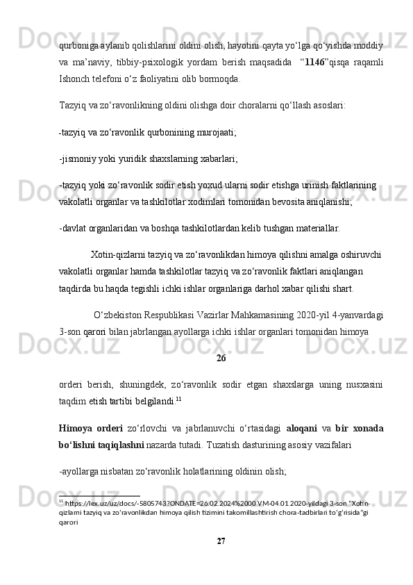 qurboniga aylanib qolishlarini oldini olish, hayotini qayta yo‘lga qo‘yishda moddiy
va   ma’naviy,   tibbiy-psixologik   yordam   berish   maqsadida     “ 1146 ”qisqa   raqamli
Ishonch telefoni o‘z faoliyatini olib bormoqda.
Tazyiq va zo‘ravonlikning oldini olishga doir choralarni qo‘llash asoslari:
- tazyiq va zo‘ravonlik qurbonining murojaati;
-jismoniy yoki yuridik shaxslarning xabarlari;
-tazyiq yoki zo‘ravonlik sodir etish yoxud ularni sodir etishga urinish faktlarining 
vakolatli organlar va tashkilotlar xodimlari tomonidan bevosita aniqlanishi;
-davlat organlaridan va boshqa tashkilotlardan kelib tushgan materiallar.
             Xotin-qizlarni tazyiq va zo‘ravonlikdan himoya qilishni amalga oshiruvchi
vakolatli organlar hamda tashkilotlar tazyiq va zo‘ravonlik faktlari aniqlangan 
taqdirda bu haqda tegishli  ichki ishlar organlariga  darhol xabar qilishi shart.
              O‘zbekiston Respublikasi Vazirlar Mahkamasining 2020-yil 4-yanvardagi
3-son  qarori   bilan jabrlangan ayollarga ichki ishlar organlari tomonidan himoya
26
orderi   berish,   shuningdek,   zo‘ravonlik   sodir   etgan   shaxslarga   uning   nusxasini
taqdim  etish  tartibi  belgilandi . 11
Himoya   orderi   zo‘rlovchi   va   jabrlanuvchi   o‘rtasidagi   aloqani   va   bir   xonada
bo‘lishni taqiqlashni  nazarda tutadi. Tuzatish dasturining asosiy vazifalari
-ayollarga nisbatan zo‘ravonlik holatlarining oldinin olish;
11
  https://lex.uz/uz/docs/-5805743?ONDATE=26.02.2024%2000  VM-04.01.2020-yildagi 3-son “Xotin-
qizlarni tazyiq va zoʻravonlikdan himoya qilish tizimini takomillashtirish chora-tadbirlari toʻgʻrisida”gi 
qarori
27 