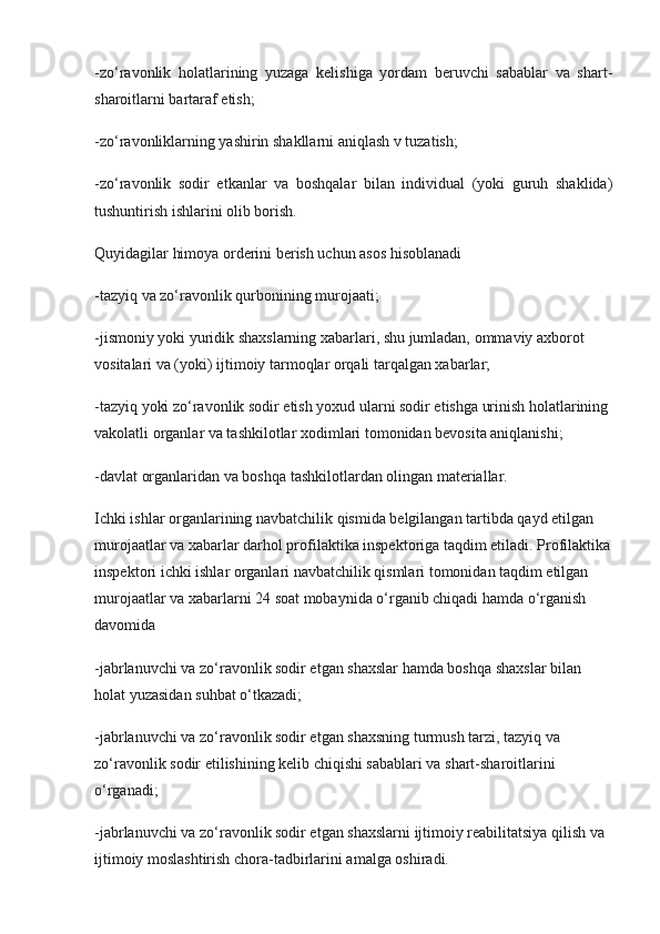 -zo‘ravonlik   holatlarining   yuzaga   kelishiga   yordam   beruvchi   sabablar   va   shart-
sharoitlarni bartaraf etish;
-zo‘ravonliklarning yashirin shakllarni aniqlash v tuzatish;
-zo‘ravonlik   sodir   etkanlar   va   boshqalar   bilan   individual   (yoki   guruh   shaklida)
tushuntirish ishlarini olib borish.
Quyidagilar himoya orderini berish uchun asos hisoblanadi
-tazyiq va zo‘ravonlik qurbonining murojaati;
-jismoniy yoki yuridik shaxslarning xabarlari, shu jumladan, ommaviy axborot 
vositalari va (yoki) ijtimoiy tarmoqlar orqali tarqalgan xabarlar;
-tazyiq yoki zo‘ravonlik sodir etish yoxud ularni sodir etishga urinish holatlarining 
vakolatli organlar va tashkilotlar xodimlari tomonidan bevosita aniqlanishi;
-davlat organlaridan va boshqa tashkilotlardan olingan materiallar.
Ichki ishlar organlarining navbatchilik qismida belgilangan tartibda qayd etilgan 
murojaatlar va xabarlar darhol profilaktika inspektoriga taqdim etiladi. Profilaktika
inspektori ichki ishlar organlari navbatchilik qismlari tomonidan taqdim etilgan 
murojaatlar va xabarlarni 24 soat mobaynida o‘rganib chiqadi hamda o‘rganish 
davomida
-jabrlanuvchi va zo‘ravonlik sodir etgan shaxslar hamda boshqa shaxslar bilan 
holat yuzasidan suhbat o‘tkazadi;
-jabrlanuvchi va zo‘ravonlik sodir etgan shaxsning turmush tarzi, tazyiq va 
zo‘ravonlik sodir etilishining kelib chiqishi sabablari va shart-sharoitlarini 
o‘rganadi;
-jabrlanuvchi va zo‘ravonlik sodir etgan shaxslarni ijtimoiy reabilitatsiya qilish va 
ijtimoiy moslashtirish chora-tadbirlarini amalga oshiradi. 