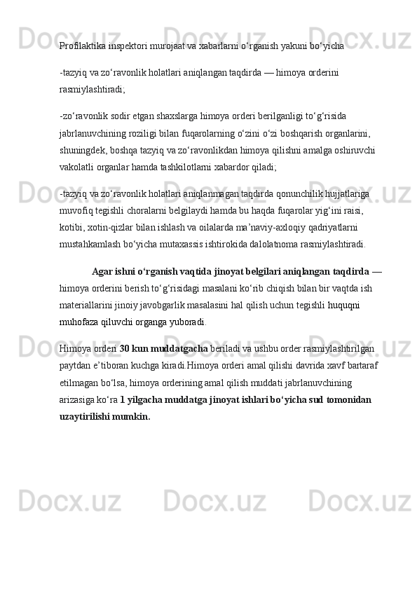 Profilaktika inspektori murojaat va xabarlarni o‘rganish yakuni bo‘yicha
-tazyiq va zo‘ravonlik holatlari aniqlangan taqdirda — himoya orderini 
rasmiylashtiradi;
-zo‘ravonlik sodir etgan shaxslarga himoya orderi berilganligi to‘g‘risida 
jabrlanuvchining roziligi bilan fuqarolarning o‘zini o‘zi boshqarish organlarini, 
shuningdek, boshqa tazyiq va zo‘ravonlikdan himoya qilishni amalga oshiruvchi 
vakolatli organlar hamda tashkilotlarni xabardor qiladi;
-tazyiq va zo‘ravonlik holatlari aniqlanmagan taqdirda qonunchilik hujjatlariga 
muvofiq tegishli choralarni belgilaydi hamda bu haqda fuqarolar yig‘ini raisi, 
kotibi, xotin-qizlar bilan ishlash va oilalarda ma’naviy-axloqiy qadriyatlarni 
mustahkamlash bo‘yicha mutaxassis ishtirokida dalolatnoma rasmiylashtiradi.
              Agar ishni o‘rganish vaqtida jinoyat belgilari aniqlangan taqdirda  — 
himoya orderini berish to‘g‘risidagi masalani ko‘rib chiqish bilan bir vaqtda ish 
materiallarini jinoiy javobgarlik masalasini hal qilish uchun tegishli  huquqni 
muhofaza qiluvchi organga  yuboradi .
Himoya orderi  30 kun muddatgacha  beriladi va ushbu order rasmiylashtirilgan 
paytdan e’tiboran kuchga kiradi.Himoya orderi amal qilishi davrida xavf bartaraf 
etilmagan bo‘lsa, himoya orderining amal qilish muddati jabrlanuvchining 
arizasiga ko‘ra  1 yilgacha muddatga jinoyat ishlari bo‘yicha sud tomonidan 
uzaytirilishi mumkin. 