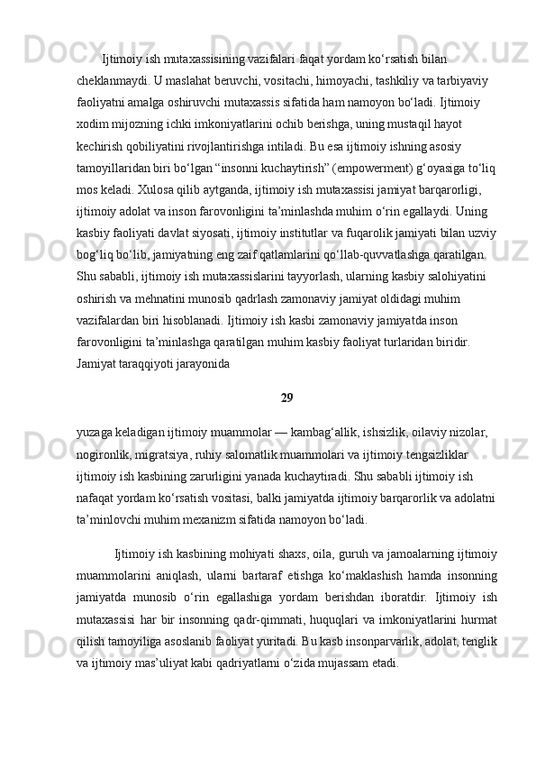         Ijtimoiy ish mutaxassisining vazifalari faqat yordam ko‘rsatish bilan 
cheklanmaydi. U maslahat beruvchi, vositachi, himoyachi, tashkiliy va tarbiyaviy 
faoliyatni amalga oshiruvchi mutaxassis sifatida ham namoyon bo‘ladi. Ijtimoiy 
xodim mijozning ichki imkoniyatlarini ochib berishga, uning mustaqil hayot 
kechirish qobiliyatini rivojlantirishga intiladi. Bu esa ijtimoiy ishning asosiy 
tamoyillaridan biri bo‘lgan “insonni kuchaytirish” (empowerment) g‘oyasiga to‘liq
mos keladi. Xulosa qilib aytganda, ijtimoiy ish mutaxassisi jamiyat barqarorligi, 
ijtimoiy adolat va inson farovonligini ta’minlashda muhim o‘rin egallaydi. Uning 
kasbiy faoliyati davlat siyosati, ijtimoiy institutlar va fuqarolik jamiyati bilan uzviy
bog‘liq bo‘lib, jamiyatning eng zaif qatlamlarini qo‘llab-quvvatlashga qaratilgan. 
Shu sababli, ijtimoiy ish mutaxassislarini tayyorlash, ularning kasbiy salohiyatini 
oshirish va mehnatini munosib qadrlash zamonaviy jamiyat oldidagi muhim 
vazifalardan biri hisoblanadi. Ijtimoiy ish kasbi zamonaviy jamiyatda inson 
farovonligini ta’minlashga qaratilgan muhim kasbiy faoliyat turlaridan biridir. 
Jamiyat taraqqiyoti jarayonida
29
yuzaga keladigan ijtimoiy muammolar — kambag‘allik, ishsizlik, oilaviy nizolar, 
nogironlik, migratsiya, ruhiy salomatlik muammolari va ijtimoiy tengsizliklar 
ijtimoiy ish kasbining zarurligini yanada kuchaytiradi. Shu sababli ijtimoiy ish 
nafaqat yordam ko‘rsatish vositasi, balki jamiyatda ijtimoiy barqarorlik va adolatni
ta’minlovchi muhim mexanizm sifatida namoyon bo‘ladi.
           Ijtimoiy ish kasbining mohiyati shaxs, oila, guruh va jamoalarning ijtimoiy
muammolarini   aniqlash,   ularni   bartaraf   etishga   ko‘maklashish   hamda   insonning
jamiyatda   munosib   o‘rin   egallashiga   yordam   berishdan   iboratdir.   Ijtimoiy   ish
mutaxassisi   har   bir   insonning   qadr-qimmati,   huquqlari   va   imkoniyatlarini   hurmat
qilish tamoyiliga asoslanib faoliyat yuritadi. Bu kasb insonparvarlik, adolat, tenglik
va ijtimoiy mas’uliyat kabi qadriyatlarni o‘zida mujassam etadi. 