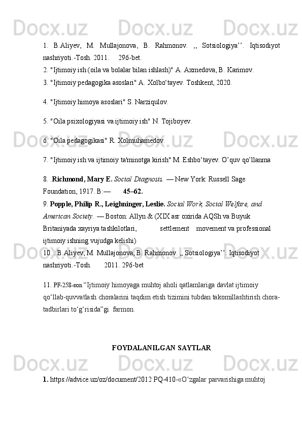 1.   B.Aliyev,   M.   Mullajonova,   B.   Rahmonov.   ,,   Sotsiologiya’’.   Iqtisodiyot
nashriyoti.-Tosh. 2011.     296-bet.
2. "Ijtimoiy ish (oila va bolalar bilan ishlash)" A. Axmedova, B. Karimov.
3. "Ijtimoiy pedagogika asoslari" A. Xolbo‘tayev. Toshkent, 2020.
4. "Ijtimoiy himoya asoslari" S. Narziqulov.
5. "Oila psixologiyasi va ijtimoiy ish" N. Tojiboyev.
6. "Oila pedagogikasi" R. Xolmuhamedov.
7. "Ijtimoiy ish va ijtimoiy ta'minotga kirish" M. Eshbo‘tayev. O’quv qo’llanma
8. . Richmond, Mary E.  Social Diagnosis.  — New York: Russell Sage 
Foundation, 1917. B:—        45–62.
9.  Popple, Philip R., Leighninger, Leslie.  Social Work, Social Welfare, and 
American Society.  — Boston: Allyn & (XIX asr oxirida AQSh va Buyuk 
Britaniyada xayriya tashkilotlari,             settlement    movement va professional 
ijtimoiy ishning vujudga kelishi)
10. . B.Aliyev, M. Mullajonova, B. Rahmonov. ,, Sotsiologiya’’. Iqtisodiyot 
nashriyoti.-Tosh.       2011. 296-bet
11.  PF-258-son  “Ijtimoiy himoyaga muhtoj aholi qatlamlariga davlat ijtimoiy 
qo‘llab-quvvatlash choralarini taqdim etish tizimini tubdan takomillashtirish chora-
tadbirlari to‘g‘risida”gi  farmon.
FOYDALANILGAN SAYTLAR
1.  https://advice.uz/oz/document/2012  PQ-410- «O zgalar parvarishiga muhtoj ʻ 