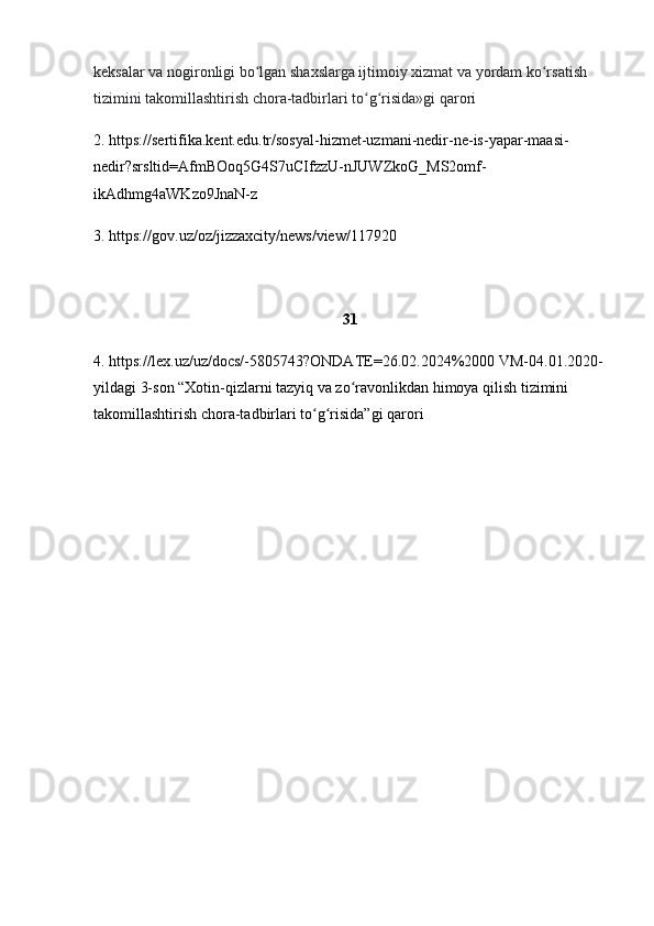 keksalar va nogironligi bo lgan shaхslarga ijtimoiy хizmat va yordam ko rsatish ʻ ʻ
tizimini takomillashtirish chora-tadbirlari to g risida»gi qarori	
ʻ ʻ
2.  https://sertifika.kent.edu.tr/sosyal-hizmet-uzmani-nedir-ne-is-yapar-maasi-
nedir?srsltid=AfmBOoq5G4S7uCIfzzU-nJUWZkoG_MS2omf-
ikAdhmg4aWKzo9JnaN-z
3.  https://gov.uz/oz/jizzaxcity/news/view/117920
31
4 .  https://lex.uz/uz/docs/-5805743?ONDATE=26.02.2024%2000  VM-04.01.2020-
yildagi 3-son “Xotin-qizlarni tazyiq va zo ravonlikdan himoya qilish tizimini 	
ʻ
takomillashtirish chora-tadbirlari to g risida”gi qarori	
ʻ ʻ 