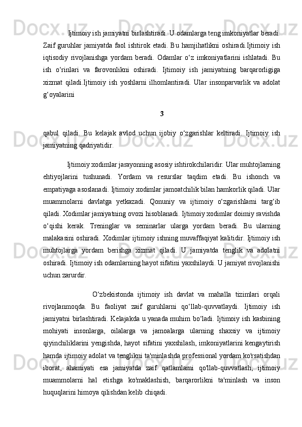              Ijtimoiy ish jamiyatni birlashtiradi. U odamlarga teng imkoniyatlar beradi.
Zaif   guruhlar   jamiyatda   faol   ishtirok  etadi.   Bu   hamjihatlikni   oshiradi.Ijtimoiy   ish
iqtisodiy   rivojlanishga   yordam   beradi.   Odamlar   o‘z   imkoniyatlarini   ishlatadi.   Bu
ish   o‘rinlari   va   farovonlikni   oshiradi.   Ijtimoiy   ish   jamiyatning   barqarorligiga
xizmat   qiladi.Ijtimoiy   ish   yoshlarni   ilhomlantiradi.   Ular   insonparvarlik   va   adolat
g‘oyalarini 
3
qabul   qiladi.   Bu   kelajak   avlod   uchun   ijobiy   o‘zgarishlar   keltiradi.   Ijtimoiy   ish
jamiyatning qadriyatidir.
             Ijtimoiy xodimlar jarayonning asosiy ishtirokchilaridir. Ular muhtojlarning
ehtiyojlarini   tushunadi.   Yordam   va   resurslar   taqdim   etadi.   Bu   ishonch   va
empatiyaga asoslanadi. Ijtimoiy xodimlar jamoatchilik bilan hamkorlik qiladi. Ular
muammolarni   davlatga   yetkazadi.   Qonuniy   va   ijtimoiy   o‘zgarishlarni   targ‘ib
qiladi. Xodimlar jamiyatning ovozi hisoblanadi. Ijtimoiy xodimlar doimiy ravishda
o‘qishi   kerak.   Treninglar   va   seminarlar   ularga   yordam   beradi.   Bu   ularning
malakasini oshiradi. Xodimlar ijtimoiy ishning muvaffaqiyat kalitidir. Ijtimoiy ish
muhtojlarga   yordam   berishga   xizmat   qiladi.   U   jamiyatda   tenglik   va   adolatni
oshiradi. Ijtimoiy ish odamlarning hayot sifatini yaxshilaydi. U jamiyat rivojlanishi
uchun zarurdir.
                        O‘zbekistonda   ijtimoiy   ish   davlat   va   mahalla   tizimlari   orqali
rivojlanmoqda.   Bu   faoliyat   zaif   guruhlarni   qo‘llab-quvvatlaydi.   Ijtimoiy   ish
jamiyatni birlashtiradi. Kelajakda u yanada muhim bo‘ladi. Ijtimoiy ish kasbining
mohiyati   insonlarga,   oilalarga   va   jamoalarga   ularning   shaxsiy   va   ijtimoiy
qiyinchiliklarini  yengishda, hayot sifatini  yaxshilash, imkoniyatlarini kengaytirish
hamda ijtimoiy adolat va tenglikni ta'minlashda professional yordam ko'rsatishdan
iborat,   ahamiyati   esa   jamiyatda   zaif   qatlamlarni   qo'llab-quvvatlash,   ijtimoiy
muammolarni   hal   etishga   ko'maklashish,   barqarorlikni   ta'minlash   va   inson
huquqlarini himoya qilishdan kelib chiqadi.  
