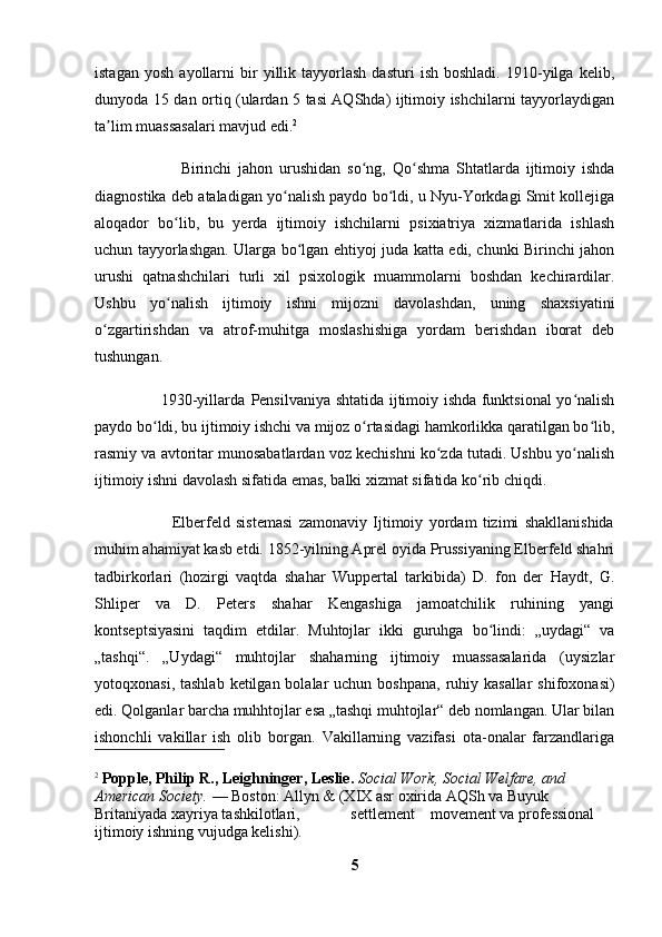 istagan   yosh   ayollarni   bir   yillik  tayyorlash   dasturi   ish   boshladi.   1910-yilga   kelib,
dunyoda 15 dan ortiq (ulardan 5 tasi AQShda) ijtimoiy ishchilarni tayyorlaydigan
ta lim muassasalari mavjud edi.ʼ 2
                          Birinchi   jahon   urushidan   so ng,   Qo shma   Shtatlarda   ijtimoiy   ishda	
ʻ ʻ
diagnostika deb ataladigan yo nalish paydo bo ldi, u Nyu-Yorkdagi Smit kollejiga	
ʻ ʻ
aloqador   bo lib,   bu   yerda   ijtimoiy   ishchilarni   psixiatriya   xizmatlarida   ishlash	
ʻ
uchun tayyorlashgan. Ularga bo lgan ehtiyoj juda katta edi, chunki Birinchi jahon	
ʻ
urushi   qatnashchilari   turli   xil   psixologik   muammolarni   boshdan   kechirardilar.
Ushbu   yo nalish   ijtimoiy   ishni   mijozni   davolashdan,   uning   shaxsiyatini	
ʻ
o zgartirishdan   va   atrof-muhitga   moslashishiga   yordam   berishdan   iborat   deb	
ʻ
tushungan.
                         1930-yillarda   Pensilvaniya   shtatida ijtimoiy ishda funktsional yo nalish	
ʻ
paydo bo ldi, bu ijtimoiy ishchi va mijoz o rtasidagi hamkorlikka qaratilgan bo lib,	
ʻ ʻ ʻ
rasmiy va avtoritar munosabatlardan voz kechishni ko zda tutadi. Ushbu yo nalish	
ʻ ʻ
ijtimoiy ishni davolash sifatida emas, balki xizmat sifatida ko rib chiqdi.	
ʻ
                          Elberfeld   sistemasi   zamonaviy   Ijtimoiy   yordam   tizimi   shakllanishida
muhim ahamiyat kasb etdi. 1852-yilning Aprel oyida Prussiyaning Elberfeld shahri
tadbirkorlari   (hozirgi   vaqtda   shahar   Wuppertal   tarkibida)   D.   fon   der   Haydt,   G.
Shliper   va   D.   Peters   shahar   Kengashiga   jamoatchilik   ruhining   yangi
kontseptsiyasini   taqdim   etdilar.   Muhtojlar   ikki   guruhga   bo lindi:   „uydagi“   va
ʻ
„tashqi“.   „Uydagi“   muhtojlar   shaharning   ijtimoiy   muassasalarida   (uysizlar
yotoqxonasi, tashlab  ketilgan bolalar  uchun boshpana,  ruhiy kasallar  shifoxonasi)
edi. Qolganlar barcha muhhtojlar esa „tashqi muhtojlar“ deb nomlangan. Ular bilan
ishonchli   vakillar   ish   olib   borgan.   Vakillarning   vazifasi   ota-onalar   farzandlariga
2
  Popple, Philip R., Leighninger, Leslie.  Social Work, Social Welfare, and 
American Society.  — Boston: Allyn & (XIX asr oxirida AQSh va Buyuk 
Britaniyada xayriya tashkilotlari,             settlement    movement va professional 
ijtimoiy ishning vujudga kelishi).
5 