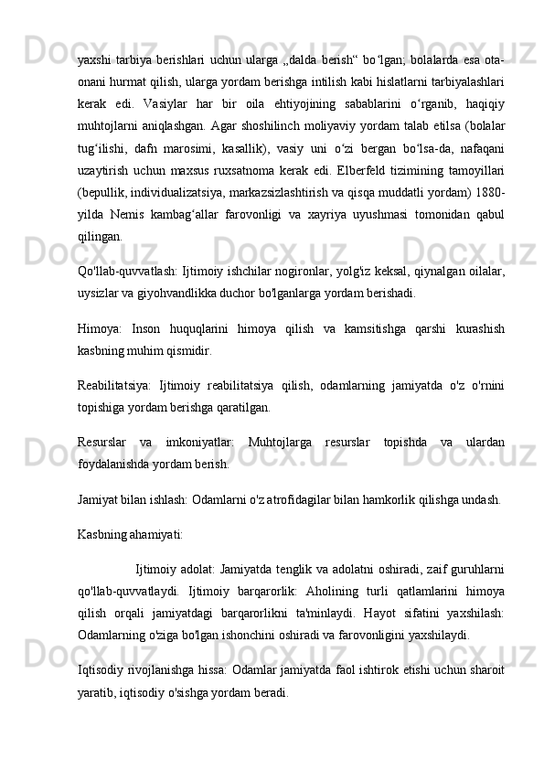 yaxshi   tarbiya   berishlari   uchun   ularga   „dalda   berish“   bo lgan;   bolalarda   esa   ota-ʻ
onani hurmat qilish, ularga yordam berishga intilish kabi hislatlarni tarbiyalashlari
kerak   edi.   Vasiylar   har   bir   oila   ehtiyojining   sabablarini   o rganib,   haqiqiy	
ʻ
muhtojlarni   aniqlashgan.   Agar   shoshilinch   moliyaviy   yordam   talab   etilsa   (bolalar
tug ilishi,   dafn   marosimi,   kasallik),   vasiy   uni   o zi   bergan   bo lsa-da,   nafaqani	
ʻ ʻ ʻ
uzaytirish   uchun   maxsus   ruxsatnoma   kerak   edi.   Elberfeld   tizimining   tamoyillari
(bepullik, individualizatsiya, markazsizlashtirish va qisqa muddatli yordam) 1880-
yilda   Nemis   kambag allar   farovonligi   va   xayriya   uyushmasi   tomonidan   qabul	
ʻ
qilingan.
Qo'llab-quvvatlash: Ijtimoiy ishchilar nogironlar, yolg'iz keksal, qiynalgan oilalar,
uysizlar va giyohvandlikka duchor bo'lganlarga yordam berishadi.
Himoya:   Inson   huquqlarini   himoya   qilish   va   kamsitishga   qarshi   kurashish
kasbning muhim qismidir.
Reabilitatsiya:   Ijtimoiy   reabilitatsiya   qilish,   odamlarning   jamiyatda   o'z   o'rnini
topishiga yordam berishga qaratilgan.
Resurslar   va   imkoniyatlar:   Muhtojlarga   resurslar   topishda   va   ulardan
foydalanishda yordam berish.
Jamiyat bilan ishlash: Odamlarni o'z atrofidagilar bilan hamkorlik qilishga undash. 
Kasbning ahamiyati:
                         Ijtimoiy adolat:  Jamiyatda tenglik va adolatni oshiradi, zaif guruhlarni
qo'llab-quvvatlaydi.   Ijtimoiy   barqarorlik:   Aholining   turli   qatlamlarini   himoya
qilish   orqali   jamiyatdagi   barqarorlikni   ta'minlaydi.   Hayot   sifatini   yaxshilash:
Odamlarning o'ziga bo'lgan ishonchini oshiradi va farovonligini yaxshilaydi.
Iqtisodiy rivojlanishga hissa: Odamlar jamiyatda faol ishtirok etishi uchun sharoit
yaratib, iqtisodiy o'sishga yordam beradi. 