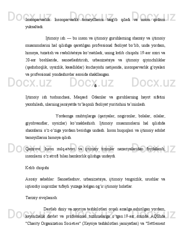 Insonparvarlik:   Insonparvarlik   tamoyillarini   targ'ib   qiladi   va   inson   qadrini
yuksaltadi. 
                          Ijtimoiy   ish   —   bu   inson   va   ijtimoiy   guruhlarning   shaxsiy   va   ijtimoiy
muammolarini   hal   qilishga   qaratilgan   professional   faoliyat   bo lib,   unda   yordam,ʻ
himoya, tuzatish va reabilitatsiya ko rsatiladi; uning kelib chiqishi 19-asr oxiri va	
ʻ
20-asr   boshlarida,   sanoatlashtirish,   urbanizatsiya   va   ijtimoiy   qiyinchiliklar
(qashshoqlik,   uysizlik,   kasalliklar)   kuchayishi   natijasida,   insonparvarlik   g oyalari	
ʻ
va professional yondashuvlar asosida shakllangan. 
6
Ijtimoiy   ish   tushunchasi,   Maqsad:   Odamlar   va   guruhlarning   hayot   sifatini
yaxshilash, ularning jamiyatda to laqonli faoliyat yuritishini ta minlash.	
ʻ ʼ
                          Yordamga   muhtojlarga   (qariyalar,   nogironlar,   bolalar,   oilalar,
giyohvandlar,   uysizlar)   ko maklashish.   Ijtimoiy   muammolarni   hal   qilishda	
ʻ
shaxslarni  o z-o ziga yordam  berishga undash. Inson huquqlari  va ijtimoiy adolat	
ʻ ʻ
tamoyillarini himoya qilish.
Qamrovi:   Inson   xulq-atvori   va   ijtimoiy   tizimlar   nazariyalaridan   foydalanib,
insonlarni o z atrofi bilan hamkorlik qilishga undaydi. 
ʻ
Kelib chiqishi
Asosiy   sabablar:   Sanoatlashuv,   urbanizatsiya,   ijtimoiy   tengsizlik,   urushlar   va
iqtisodiy inqirozlar tufayli yuzaga kelgan og ir ijtimoiy holatlar.	
ʻ
Tarixiy rivojlanish:
                         Dastlab diniy va xayriya tashkilotlari orqali amalga oshirilgan yordam,
keyinchalik   davlat   va   professional   tuzilmalarga   o tgan.19-asr   oxirida   AQShda	
ʻ
"Charity Organization Societies" (Xayriya tashkilotlari jamiyatlari) va "Settlement 